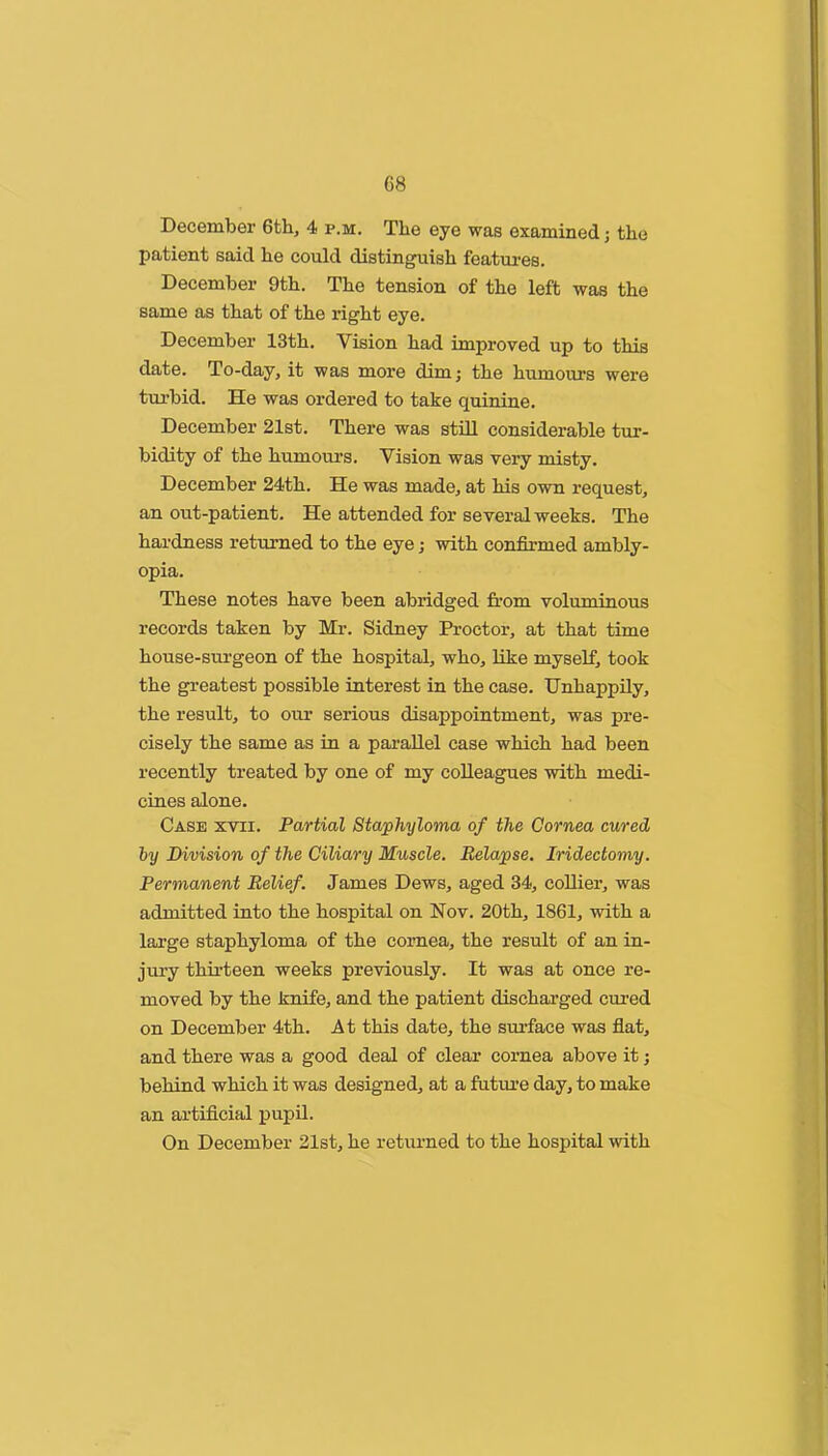 December 6th, 4 p.m. The eye was examined, the patient said he could distinguish featm-es. December 9th. The tension of the left was the same as that of the right eye. December 13th. Vision had improved up to this date. To-day, it was more dimj the humours were turbid. He was ordered to take quinine. December 21st. There was stUl considerable tm:- bidity of the humours. Vision was very misty. December 24th. He was made, at his own request, an out-patient. He attended for several weeks. The hardness returned to the eye; with confirmed ambly- opia. These notes have been abridged from voluminous records taken by Mr. Sidney Proctor, at that time house-surgeon of the hospital, who, like myself, took the greatest possible interest in the case. Unhappily, the result, to our serious disappointment, was pre- cisely the same as in a parallel case which had been recently treated by one of my colleagues with medi- cines alone. Case xvii. Partial Staphyloma of the Cornea cured, by Division of the Ciliary Muscle. Relapse. Iridectomy. Permanent Belief. James Dews, aged 34, collier, was admitted into the hospital on Nov. 20th, 1861, with a large staphyloma of the cornea, the result of an in- jury thirteen weeks previously. It was at once re- moved by the knife, and the patient discharged cured on December 4th. At this date, the sui’face was flat, and there was a good deal of clear cornea above it; behind which it was designed, at a futm’e day, to make an artificial pupil. On December 21st, he returned to the hospital with
