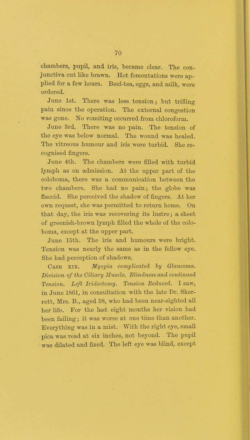 cliambers, pupil, and iris, became clear. The con- junctiva cut like brawn. Hot fomentations were ap- plied for a few hours. Beef-tea, eggs, and milk, were ordered. June 1st. There was less tension; but trifling pain since the operation. The external congestion was gone. No vomiting occurred from chloroform. June 3rd. There was no pain. The tension of the eye was below normal. The wound was healed. The vitreous humour and iris were turbid. She re- cognised fingers. June 4th. The chambers were filled with turbid lymph as on admission. At the upper part of the coloboma, there was a communication between the two chambers. She had no pain; the globe was flaccid. She perceived the shadow of fingers. At her own request, she was permitted to return home. On that day, the iris was recovering its lustre; a sheet of greenish-brown lymph filled the whole of the colo- boma, except at the upper part. June 15th. The iris and humours were bright. Tension was nearly the same as in the fellow eye. She had perception of shadows. Case xix. Myopia complicated hy Glaucoma. Division of the Ciliary Muscle. Blindness and continued Tension. Left Iridectomy. Tension Reduced. I saw, in June 1861, in consultation with the late Dr. Sker- rett, Mi-s. B., aged 58, who had been near-sighted all her life. For the last eight months her vision had been failing; it was worse at one time than another. Everything was in a mist. With the right eye, small pica was read at six inches, not beyond. The pupil was dilated and fixed. The left eye was blind, except