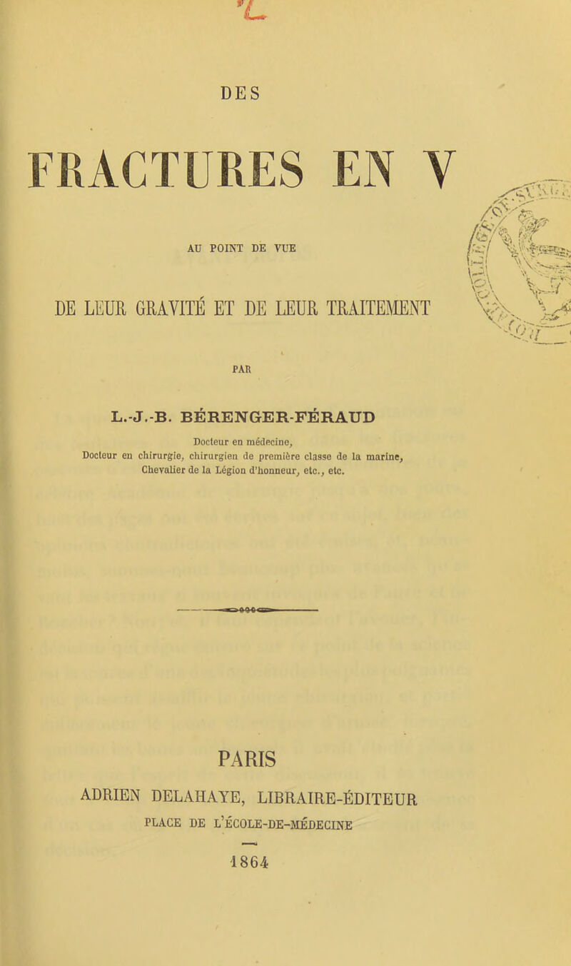 '<L DES FRACTURES EN V AU POINT DE VUE DE LEUR GRAVITÉ ET DE LEUR TRAITEMNT Aî/'4 r?f PAR L.-J.-B. BÉRENGER-FÉRAUD Docteur en médecine. Docteur en chirurgie, chirurgien de première classe de la marine. Chevalier de la Légion d’honneur, etc., etc. PARIS ADRIEN DELAHAYE, LIBRAIRE-ÉDITEUR PLACE DE l’ÉCOLE-DE-MÉDECINE 1864