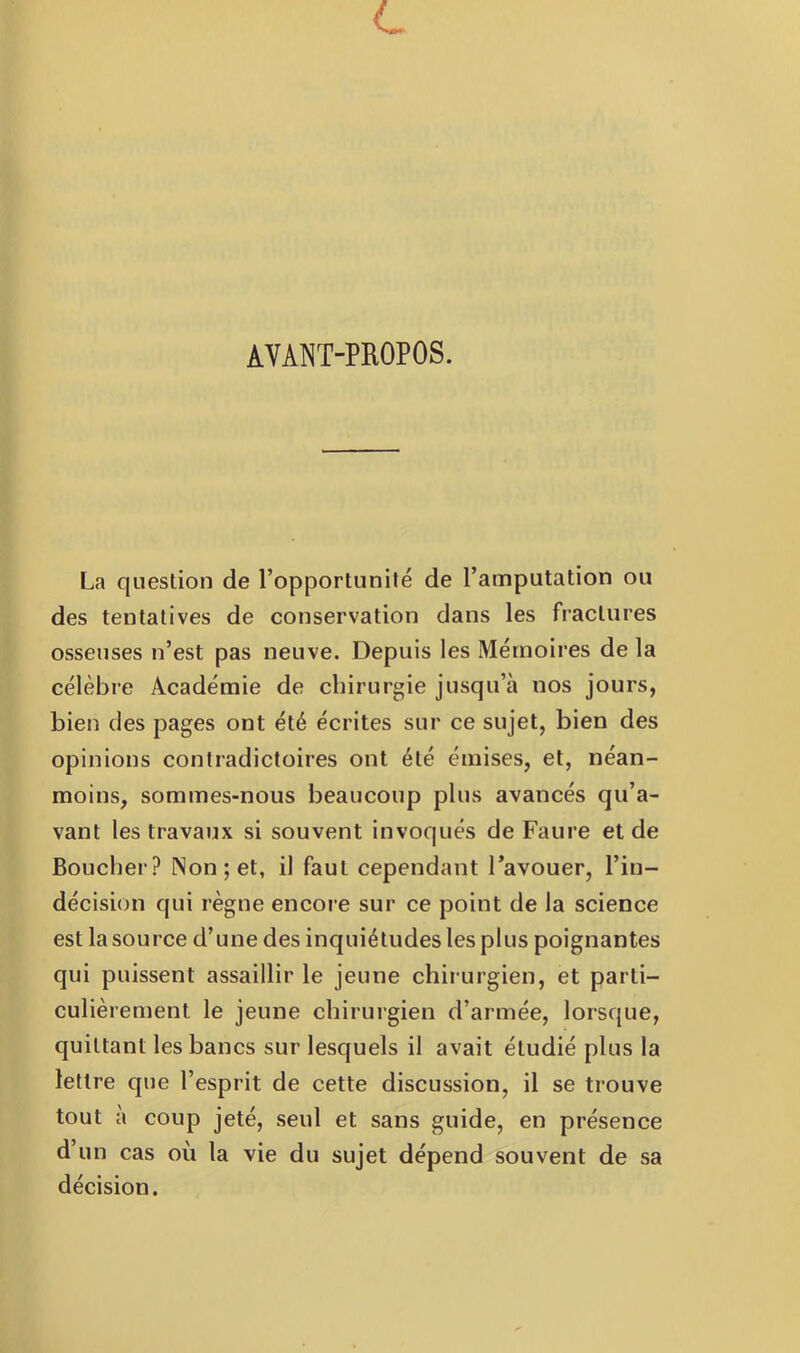 AVANT-PROPOS. La question de l’opportunité de l’amputation ou des tentatives de conservation dans les fractures osseuses n’est pas neuve. Depuis les Mémoires de la célèbre Académie de chirurgie jusqu’à nos jours, bien des pages ont été écrites sur ce sujet, bien des opinions contradictoires ont été émises, et, néan- moins, sommes-nous beaucoup plus avancés qu’a- vant les travaux si souvent invoqués de Faure et de Boucher? Non; et, il faut cependant l’avouer, l’in- décision qui règne encore sur ce point de la science est la source d’une des inquiétudes les plus poignantes qui puissent assaillir le jeune chirurgien, et parti- culièrement le jeune chirurgien d’armée, lorsque, quittant les bancs sur lesquels il avait étudié plus la lettre que l’esprit de cette discussion, il se trouve tout à coup jeté, seul et sans guide, en présence d’un cas où la vie du sujet dépend souvent de sa décision.