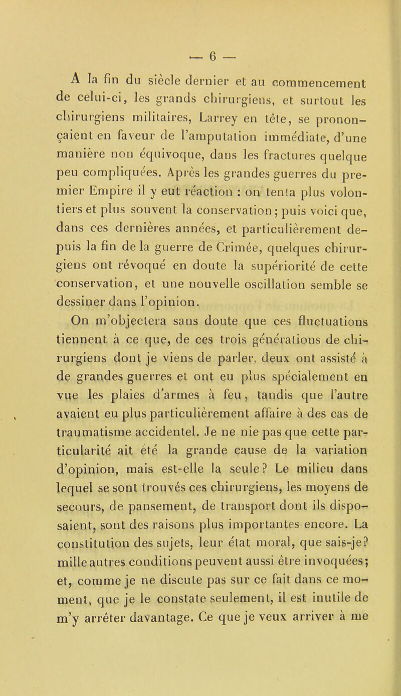 A la fin du siecle dernier et an commencement de celui-ci, les grands chirurgiens, et surtout les chirurgiens militaires, Larrey en télé, se pronon- çaient en faveur de l’ampulalion immédiate, d’une manière non équivoque, dans les fractures quelque peu compliquées. Après les grandes gueri-es du pre- mier Empire il y eut réaction : on tenta plus volon- tiers et plus souvent la conservation; puis voici que, dans ces dernières années, et particulièiement de- puis la fin de la guerre de Crimée, quelques chirur- giens ont révoqué en doute la supériorité de cette conservation, et une nouvelle oscillation semble se dessiner dans l’opinion. On m’objectera sans doute que ces fluctuations tiennent à ce que, de ces trois générations de chi- rurgiens dont je viens de parler, deux ont assisté à de grandes guerres et ont eu plus spécialement en vue les plaies d’armes à feu, tandis que l’autre avaient eu plus particulièrement affaire à des cas de traumatisme accidentel. Je ne nie pas que cette par- ticularité ait été la grande cause de la variation d’opinion, mais est-elle la seule ? Le milieu dans lequel se sont trouvés ces chirurgiens, les moyens de secours, de pansement, de transport dont ils dispo- saient, sont des raisons plus importantes encore. La constitution des sujets, leur état moral, que sais-je? mille autres conditions peuvent aussi être invoquées; et, comme je ne discute pas sur ce fait dans ce mo- ment, que je le constate seulement, il est inutile de m’y arrêter davantage. Ce que je veux arriver à me