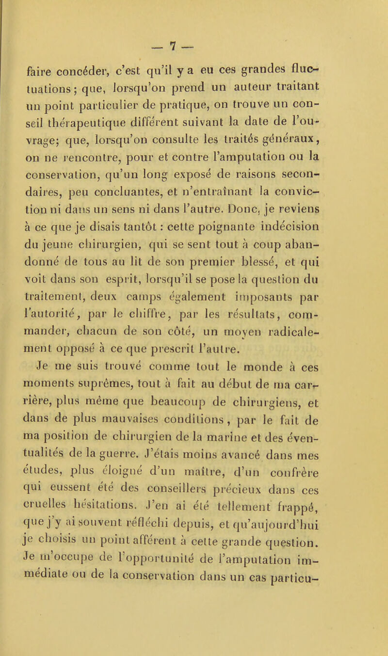faire concéder, c’est qu’il y a eu ces grandes fluc- Uialions ; que, lorsqu’on prend un auteur traitant un point particulier de pratique, on trouve un con- seil thérapeutique différent suivant la date de l’ou- vrage; que, lorsqu’on consulte les traités généraux, on ne lencontre, pour et contre l’amputation ou la conservation, qu’un long exposé de raisons secon- daires, peu concluantes, et n’entraînant la convic- tion ni dans un sens ni dans l’autre. Donc, je reviens à ce que je disais tantôt : cette poignante indécision du jeune cliirurgien, qui se sent tout à coup aban- donné de tous au lit de son premier blessé, et qui voit dans son esprit, lorsqu’il se pose la question du traitement, deux camps également imposants par l’autorité, par le chiffre, par les résultats, com- mandei’, chacun de son côté, un moyen radicale- ment opposé à ce que prescrit l’auti'e. Je me suis trouvé comme tout le monde à ces moments suprêmes, tout à fait au début de ma caiv rière, plus même que beaucoup de chirurgiens, et dans de plus mauvaises conditions, par le hiit de ma position de chirurgien de la marine et des éven- tualités de la gueri'e. J’étais moins avancé dans mes études, plus éloigné d’un maître, d’un confrère qui eussent été des conseilleis précieux dans ces cruelles hésitations. J’en ai été tellement frappé, (juej y ai souvent réfléchi depuis, et qu’aujourd’hui je choisis un point afférent à cette grande question. Je m occupe de l’opportunité de l’amputation im- médiate ou de la conservation dans un cas particu-