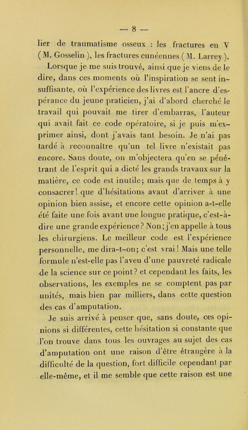 lier de Iraumalisrae osseux : les fractures en V ( M. Gosselin ), les fractures cunéennes ( M. Larrey ). Lorsque je me suis trouvé, ainsi que je viens de le dire, dans ces moments où l’inspiration se sent in- suffisante, où l’expérience des livres est l’ancre d’es- pérance du jeune praticien, j’ai d’abord cherché le travail qui pouvait me tirer d’embarras, l’auteur qui avait fait ce code opératoire, si je puis m’ex- primer ainsi, dont j’avais tant besoin. Je n’ai pas tardé à reconnaître qu’un tel livre n’existait pas encore. Sans doute, on m’objectera qu’en se péné- trant de l’esprit qui a dicté les grands travaux sur la matière, ce code est inutile; mais que de temps à y consacrer! que d’hésitations avant d’arriver à une opinion bien assise, et encore cette opinion a-t-elle été faite une fois avant une longue pratique, c’est-à- dire une grande expérience? Non; j’en appelle à tous les chirurgiens. Le meilleur code est l’expérience personnelle, me dira-t-on; c’est vrai 1 Mais une telle formule n’est-elle pas l’aveu d’une pauvreté radicale de la science sur ce point? et cependant les faits, les observations, les exemples ne se comptent pas par unités, mais bien par milliers, dans cette question des cas d’amputation. Je suis arrivé à penser que, sans doute, ces opi- nions si différentes, cette hésitation si constante que l’on trouve dans tous les ouvrages au sujet des cas d’amputation ont une raison d’être étrangère à la difficulté de la question, fort difficile cependant par elle-même, et il me semble que cette raison est une