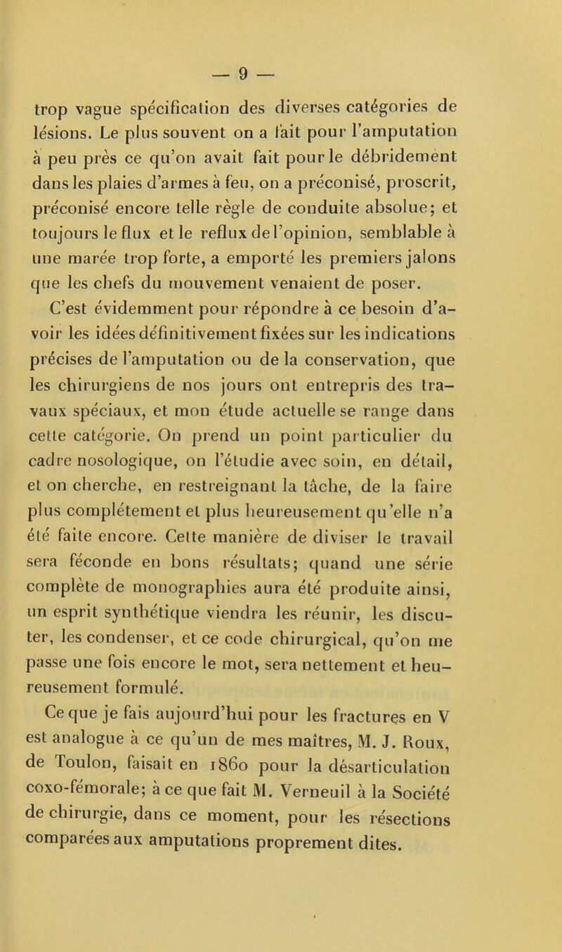 trop vague spécification des diverses catégories de lésions. Le plus souvent on a lait pour l’amputation à peu près ce qu’on avait fait pour le débridement dans les plaies d’armes à feu, on a préconisé, proscrit, préconisé encore telle règle de conduite absolue; et toujours le flux et le reflux de l’opinion, semblable à une marée trop forte, a emporté les premiers jalons que les chefs du mouvement venaient de poser. C’est évidemment pour répondre à ce besoin d’a- voir les idées définitivement fixées sur les indications précises de l’amputation ou delà conservation, que les chirurgiens de nos jours ont entrepris des tra- vaux spéciaux, et mon étude actuelle se range dans cette catégorie. On prend un point particulier du cadre nosologique, on l’étudie avec soin, en détail, et on cherche, en restreignant la tâche, de la faire plus complètement et plus heureusement qu’elle n’a été faite encore. Celte manière de diviser le travail sera féconde en bons résultats; quand une série complète de monographies aura été produite ainsi, un esprit synthétique viendra les réunir, les discu- ter, les condenser, et ce code chirurgical, qu’on me passe une fois encore le mot, sera nettement et heu- reusement formulé. Ce que je fais aujourd’hui pour les fractures en V est analogue à ce qu’un de mes maîtres, M. J. Roux, de Toulon, faisait en 1860 pour la désarticulation coxo-férnorale; à ce que fait M. Verneuil à la Société de chirurgie, dans ce moment, pour les résections comparées aux amputations proprement dites.