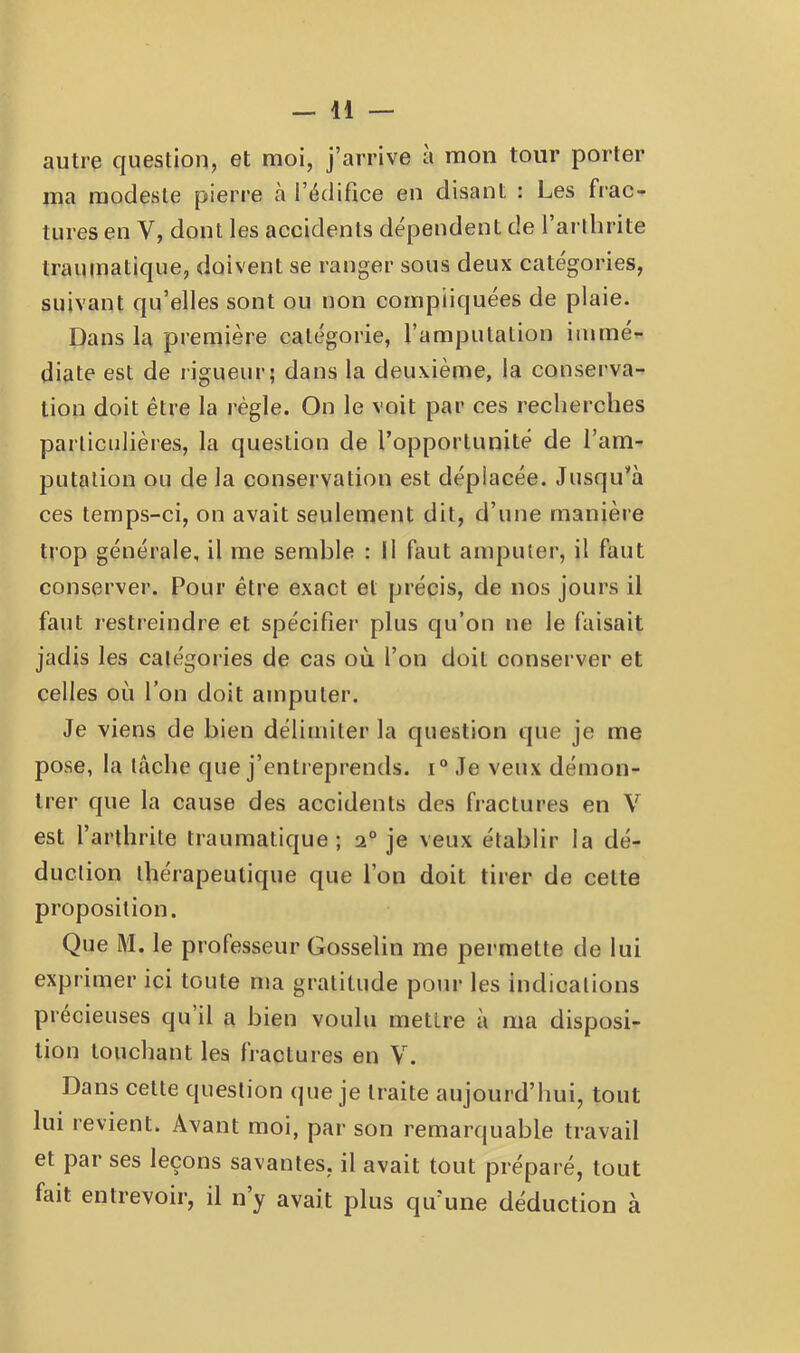 autre question, et moi, j’arrive à mon tour porter ma modeste pierre à l’édifice en disant : Les frac- tures en V, dont les accidents dépendent de l’arlbrite traumatique, doivent se ranger sous deux catégories, suivant qu’elles sont ou non compliquées de plaie. Dans la première catégorie, l’amputation immé- diate est de rigueur; dans la deuxième, la conserva- tion doit être la règle. On le voit par ces recherches particulières, la question de l’opportunité de l’am- putation ou de la conservation est déplacée. Jusqu’à ces temps-ci, on avait seulement dit, d’une manière trop générale, il me semble : il faut amputer, il faut conserver. Pour être exact et précis, de nos jours il faut restreindre et spécifier plus qu’on ne le faisait jadis les catégories de cas où l’on doit conserver et celles où l’on doit amputer. Je viens de bien délimiter la question que je me pose, la tâche que j’entreprends. i° Je veux démon- trer que la cause des accidents des fractures en V est l’arthrite traumatique; 2° je veux établir la dé- duction thérapeutique que l’on doit tirer de cette proposition. Que M. le professeur Gosselin me permette de lui exprimer ici toute ma gratitude pour les indications précieuses qu’il a bien voulu mettre à ma disposi- tion touchant les fiactures en V. Dans cette question que je traite aujourd’hui, tout lui revient. Avant moi, par son remarquable travail et par ses leçons savantes, il avait tout préparé, tout fait entrevoir, il n’y avait plus qu’une déduction à