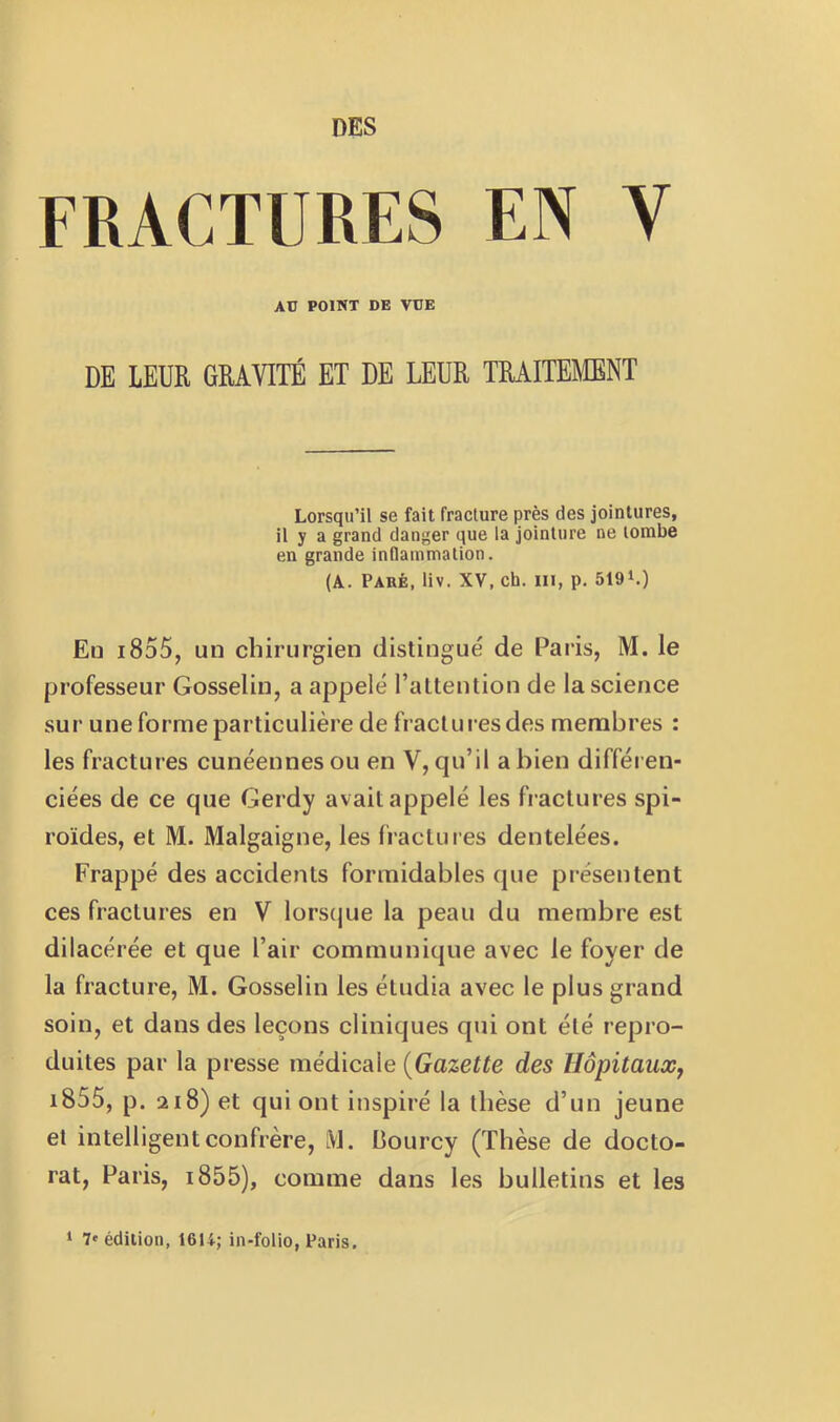 DES FRACTURES EN V AD POINT DE VDE DE LEUR GRAVITÉ ET DE LEUR TRAITEMENT Lorsqu’il se fait fracture près des jointures, il y a grand danger que la jointure ne tombe en grande inflammation. (A. Paré, liv. XV, ch. ui, p. 519L) Eu i855, un chirurgien distingué de Paris, M. le professeur Gosselin, a appelé l’altention de la science sur une forme particulière de fractures des membres : les fractures cunéennesou en V, qu’il a bien différen- ciées de ce que Gerdy avait appelé les fractures spi- roïdes, et M. Malgaigne, les fractures dentelées. Frappé des accidents formidables que présentent ces fractures en V lorsque la peau du membre est dilacérée et que l’air communique avec le foyer de la fracture, M. Gosselin les étudia avec le plus grand soin, et dans des leçons cliniques qui ont été repro- duites par la presse médicale {Gazette des Hôpitaux, i855, p. 218) et qui ont inspiré la thèse d’un jeune et intelligent confrère, M. Bourcy (Thèse de docto- rat, Paris, i855), comme dans les bulletins et les ‘ 7'édition, 1614; in-folio, Paris.