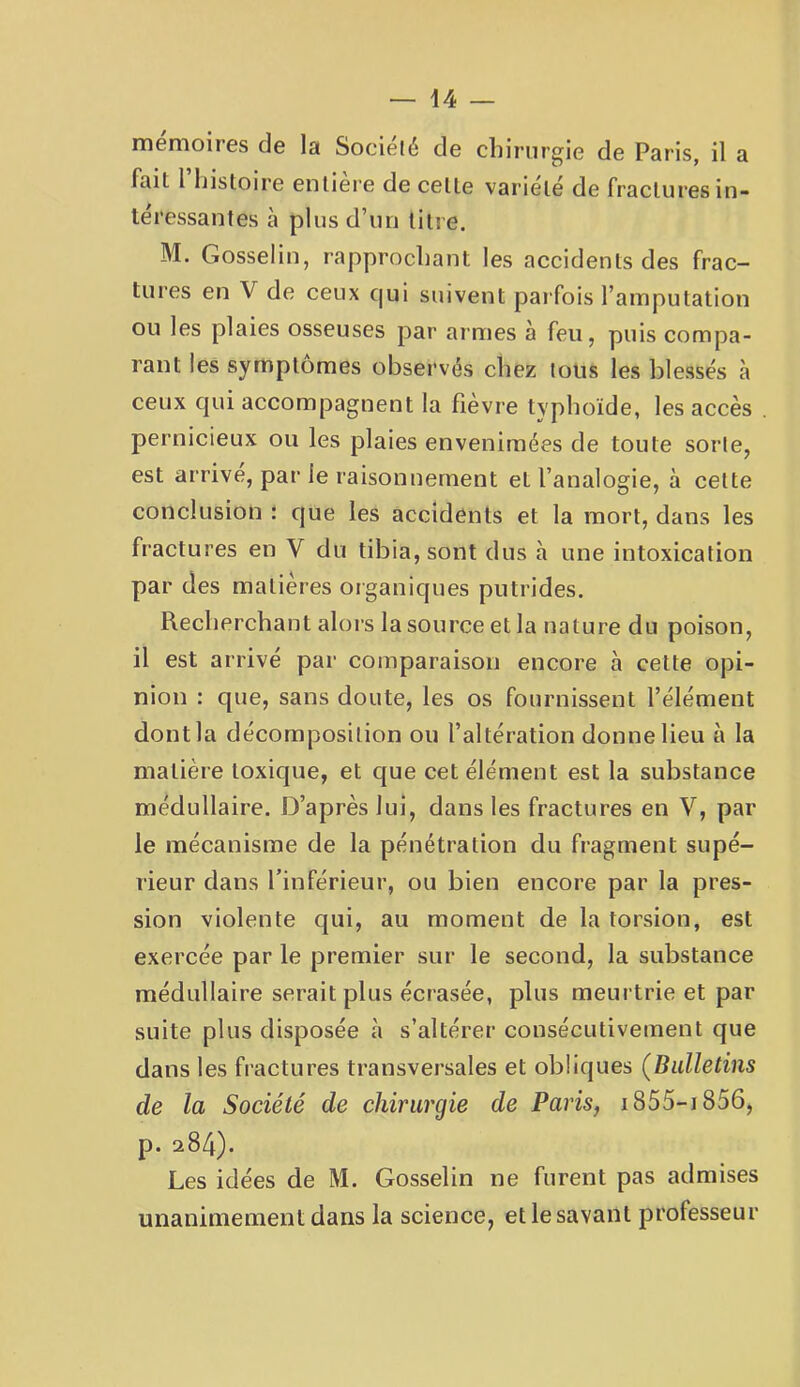 \A — mémoires de la Socielé de cliinirgle de Paris, il a fait riiistoire entière de cette variété de fractures in- téressantes à plus d’un titre. M. Gosselin, rapprochant les accidents des frac- tures en V de ceux c|ui suivent parfois l’amputation ou les plaies osseuses par armes à feu, puis compa- rant les symptômes observés chez tous les blessés à ceux qui accompagnent la fièvre typhoïde, les accès pernicieux ou les plaies envenimées de toute sorte, est arrivé, par le raisonnement et l’analogie, à cette conclusion : que les accidents et la mort, dans les fractures en V du tibia, sont dus à une intoxication par des matières organiques putrides. Recherchant alors la source et la nature du poison, il est arrivé par comparaison encore à cette opi- nion : que, sans doute, les os fournissent l’élément dont la décomposition ou l’altération donne lieu à la matière toxique, et que cet élément est la substance médullaire. D’après lui, dans les fractures en V, par le mécanisme de la pénétration du fragment supé- rieur dans l’inférieur, ou bien encore par la pres- sion violente qui, au moment de la torsion, est exercée par le premier sur le second, la substance médullaire serait plus écrasée, plus meurtrie et par suite plus disposée h s’altérer consécutivement que dans les fi'actures transversales et obliques (^Bulletins de la Société de chirurgie de Paris, i855-i856, p. a84). Les idées de M. Gosselin ne furent pas admises unanimement dans la science, etlesavant professeur