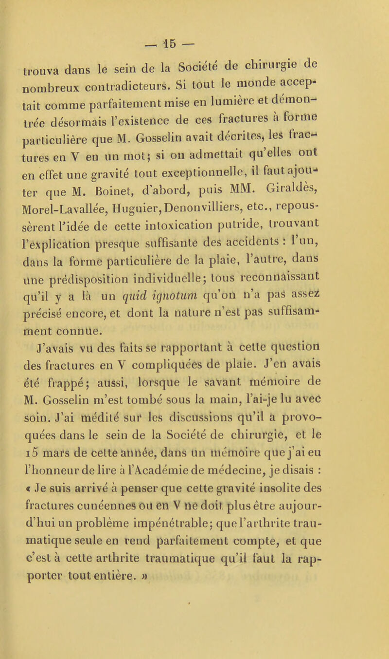 trouva dans le sein de la Société de chirurgie de nombreux contradicteurs. Si tout le monde accep- tait comme parfaitement mise en lumière et démon- trée désormais l’existence de ces fractures a forme parliculiére que M. Gosselin avait décrites, les frac- tures en V en un mot; si on admettait qu elles ont en effet une gravité tout exceptionnelle, il faut ajou- ter que M. Boinet, d abord, puis MM. Giialdes, Morel-Lavallée, Huguier,Denonvilliers, etc., repous- sèrent Lidée de cette intoxication putride, trouvant l’explication presque suffisante des accidents : 1 un, dans la forme particulière de la plaie, l’autre, dans une prédisposition individuelle; tous reconnaissant qu’il y a là un quid ignotum qu’on n’a pas assez précisé encore, et dont la nature n’est pas suffisam- ment connue. J’avais vu des faits se rapportant à cette question des fractures en V compliquées de plaie. J’en avais été frappé; aussi, lorsque le savant mémoire de M. Gosselin m’est tombé sous la main, l’ai-je lu avec soin. J’ai médité sui‘ les discussions qu’il a provo- quées dans le sein de la Société de chirurgie, et le i5 mars de cette année, dans un mémoire que j’ai eu l’honneur de lire à f Académie de médecine, je disais : « Je suis arrivé à penser que cette gravité insolite des fractures cunéennes ou en V ne doit plus être aujour- d’hui un problème impénétrable; que l’arthrite trau- matique seule en rend parfaitement compte, et que c’est à cette arthrite traumatique qu’il faut la rap- porter tout entière, n