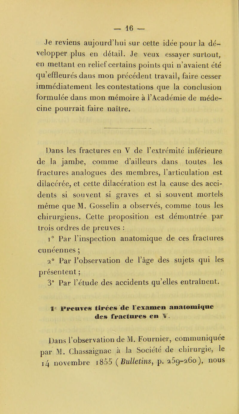 Je reviens aujourd’hui sur cette idée pour la dé- velopper plus en détail. Je veux essayer surtout, en mettant en relief certains points qui n’avaient été qu’effleurés dans mon précédent travail, faire cesser immédiatement les contestations que la conclusion formulée dans mon mémoire à l’Àcadémie de méde- cine pourrait faire naître. Dans les fractures en V de l’extrémité inférieure de la jambe, comme d’ailleurs dans toutes les fractures analogues des membres, l’articulation est dilacérée, et cette dilacération est la cause des acci- dents si souvent si graves et si souvent mortels même queM. Gosselin a observés, comme tous les chirurgiens. Cette proposition est démontrée par trois ordres de preuves : 1° Par l’inspection anatomique de ces fractures cunéennes; 2® Par l’observation de l’âge des sujets qui les présentent ; 3“ Par l’étude des accidents qu’elles entraînent. le Preuves tirées de l’examen anatomique des fractures en T. Dans l’observation de M. Fournier, communiquée par M. Chassaignac à la Société de chirurgie, le i4 novembre i855 {Bulletins, p. 269-260), nous