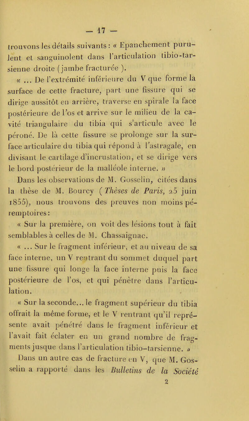 trouvons les détails suivants: « Epanchement puru- Jent et sanguinolent dans l’articulation tibio-tar- sienne droite (jambe fracturée ). t( ... De l’extrémité inférieure du V que forme la surface de cette fracture, part une fissure qui se dirige aussitôt en arrière, traverse en spirale la face postérieure de l’os et arrive sur le milieu de la ca- vité triangulaire du tibia qui s’articule avec le péroné. De la cette fissure se prolonge sur la sur- face articulaire du tibia qui répond à l’asli-agale, en divisant le cartilage d’incrustation, et se dirige vers le bord postérieur de la malléole interne. » Dans les observations de M. Gosselin, citées dans la thèse de M. Bourcy ( Thèses de Paris, 25 juin i855), nous trouvons des preuves non moins pé- remptoires: « Sur la première, on voit des lésions tout à fait semblables à celles de tVl. Chassaiguac. «... Sur le fragment inférieur, et au niveau de sa face interne, un V rentrant du sommet duquel part une fissure qui longe la face interne puis la face postérieure de l’os, et qui pénètre dans l’articu- lation. « Sur la seconde... le fragment supérieur du tibia offrait la même forme, et le V rentrant qu’il repré- sente avait pénétré dans le fragment inférieur et l’avait fait éclater en un grand nombre de frag- ments just[ue dans l articulatioti tibio—tarsienne, a Dans un autre cas de fraclui-e en V, que M. Gos- selin a rapporté dans les Bidleùns de la Société