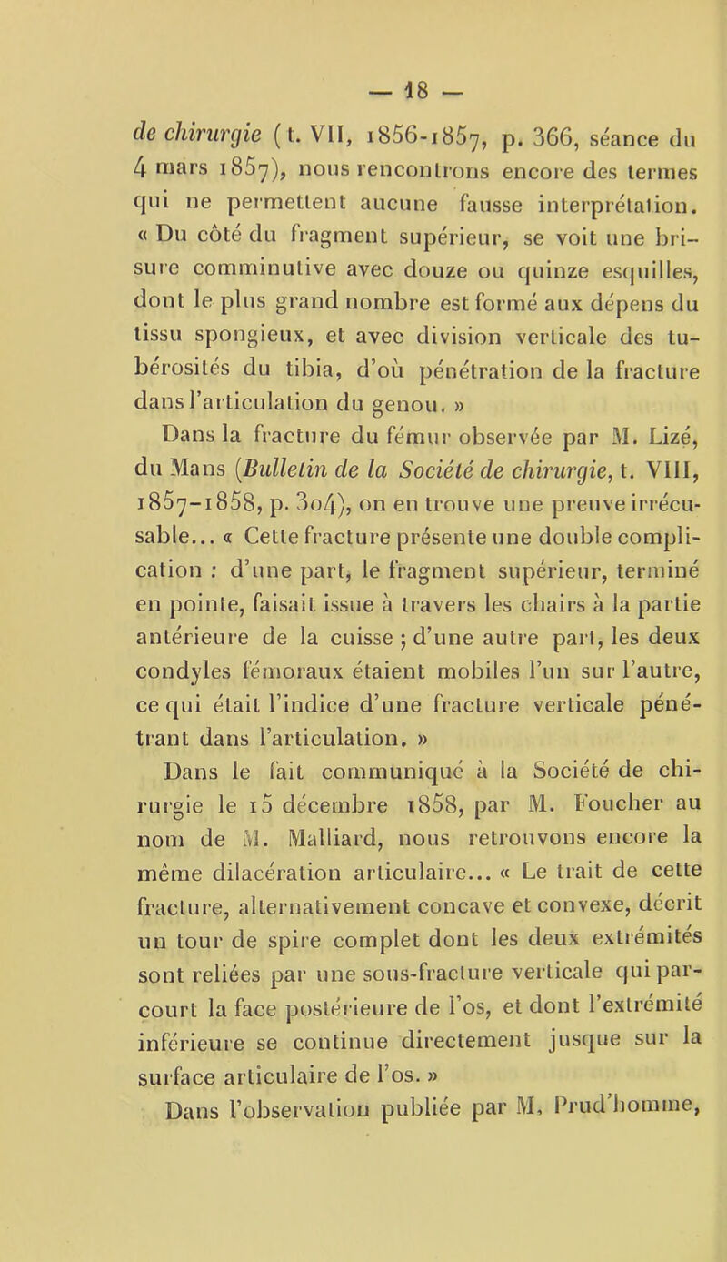 de chirurgie ( t. VII, iSSG-iSS'j, p. 366, séance du 4 mars iSS'y), nous renconlrons encore des termes qui ne permettent aucune fausse interprétation, « Du côté du fragment supérieur, se voit une bri- sure comminutive avec douze ou quinze esquilles, dont le plus grand nombre est formé aux dépens du tissu spongieux, et avec division verticale des tu- bérosités du tibia, d’où pénétration de la fracture dans l’articulation du genou. » Dans la fracture du fémiu'observée par M. Lizé, du Mans [Bullelin de la Société de chirurgie, t. VllI, iSS^-iSSS, p. 3o4), on en trouve une preuve irrécu- sable... « Cette fracture présente une double compli- cation ; d’une part, le fragment supérieur, terminé en pointe, faisait issue à travers les chairs à la partie antérieure de la cuisse ; d’une autie part, les deux cond}'les fémoraux étaient mobiles l’un sur l’autre, ce qui était l’indice d’une fracture verticale péné- trant dans l’articulation. » Dans le fait communiqué à la Société de chi- rurgie le i5 décembre i85S, par M. Foucher au nom de M. Malliard, nous retrouvons encore la même dilacération articulaire... « Le trait de cette fracture, alternativement concave et convexe, décrit un tour de spiie complet dont les deux extrémités sont reliées par une sous-fracture verticale qui par- court la face postérieure de l’os, et dont l’extrémité inférieure se continue directement jusque sur la surface articulaire de l’os. » Dans l’observation publiée par M, Prud homme,