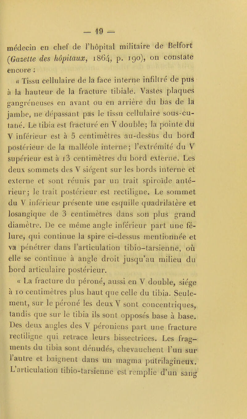 médecin en chef de l’hôpilal militaire de Belfort (Gazette des hôpitaux, 1864, p. 190), on constate encore : « Tissu cellulaire de la face interne infdtré de pus à la hauteur de la fracture tibiale. Vastes plaques aanaréneuses en avant ou en arrière du bas de la jambe, ne dépassant pas le tissu cellulaire sous-cu- tané. Le tibia est fracturé en V double; la pointe du V inférieur est à 5 centimètres au-dessus du bord postérieur de la malléole interne; l’extrémité du V supérieur est à i3 centimètres du bord extei-ne. Les deux sommets des V siègent sur les bords interne et externe et sont réunis par un trait spiroïde anté- rieur; le trait postérieur est lectiligne. Le sommet du V inférieur présente une esquille quadrilatère et losangique de 3 centinièties dans son plus grand diamètre. De ce même angle inférieur part une fê- lure, qui continue la spire ci-dessus mentionnée et va pénétrer dans l’articulation tibio-tarsienne, où elle se continue à angle droit jusqu’au milieu du bord articulaire postérieur. « La fracture du péroné, aussi en V double, siège à 10 centimètres plus haut que celle du tibia. Seule- ment, sur le péroné les deux Y sont concentriques, tandis que sur le tibia ils sont opposés base à base. Des deux angles des V péroniens part une fracture rectiligne qui retrace leurs bissectrices. Les frag- ments du tibia sont dénudés, chevauchent l’un sur 1 autre et baignent dans un magma pulrilagineux. L articulation tibio-tarsienne est remplie d’un sang