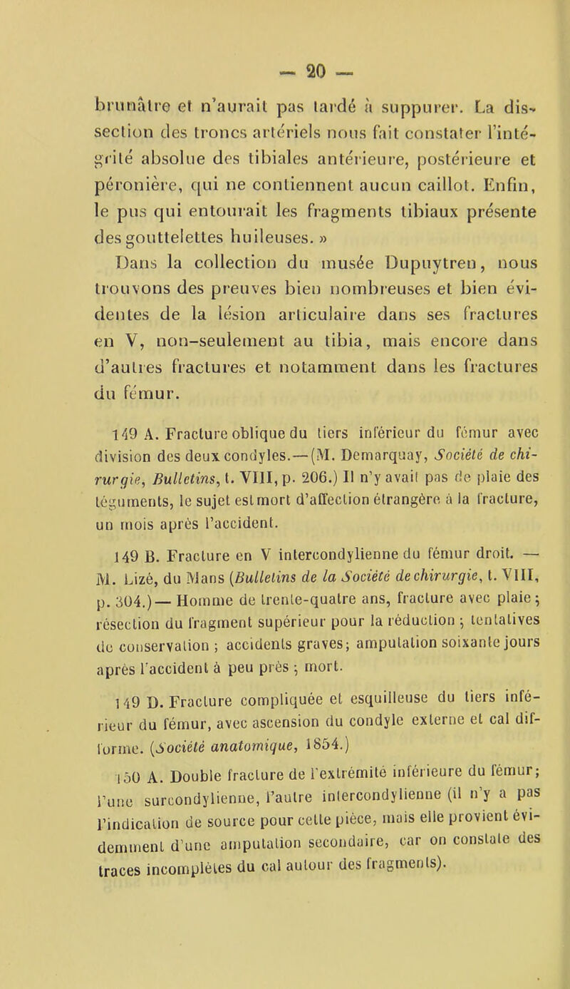 biunâlre et n’aurait pas lardé a suppurer. La dis- section des troncs arte'riels nous fait constater l’inté- grilé absolue des tibiales antérieure, postérieure et péronière, qui ne contiennent aucun caillot. Enfin, le pus qui entourait les fragments tibiaux présente des gouttelettes huileuses. » Dans la collection du musée Dupuytren, nous trouvons des preuves bien nombreuses et bien évi- dentes de la lésion articulaire dans ses fractures en V, non-seulement au tibia, mais encore dans d’autres fractures et notamment dans les fractures du fémur. 149 A. Fracture oblique du tiers inférieur du fémur avec division des deux condyles.—(M. Demarquay, Société de chi- rurgie, Bulletins, t. VIII, p. 206.) Il n’y avait pas rie plaie des légurnenls, le sujet est mort d’affection étrangère à la fracture, un mois après l’accident. 149 B. Fracture en V intercondylienne du fémur droit. — M. Lizé, du Mans {Bulletins de la Société de chirurgie, t. VIII, p, 304.)— Homme de trente-quatre ans, fracture avec plaie; résection du fragment supérieur pour la réduction ; tentatives de conservation ; accidents graves; amputation soixante jours après l'accident à peu près ; mort. 149 D. Fracture compliquée et esquilleuse du tiers infé- rieur du fémur, avec ascension du condyle externe et cal dif- forme. {Société anatomique, 1854.) 150 A. Double fracture de i'extrémite inférieure du fémur; i’une surcondylienne, l’autre inlercondylienue (il ny a pas l’indication de source pour cette pièce, mais elle provient évi- demment d’une amputation secondaire, car on constate des traces incomplètes du cal autour des fragments).