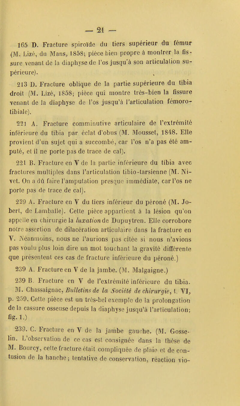 165 D. Fracture spiroïde du tiers supérieur du fémur (M. Lizé, du Mans, 1858; pièce bien propre à montrer la fis- sure venant de la diaphysede l’os jusqu’à son articulation su- périeure). 213 I). Fracture oblique de la partie supérieure du tibia droit (M. Lizé, 1858; pièce qui montre très-bien la fissure venant de la diaphyse de l’os jusqu’à l’articulation fémoro- tibiale). 221 A. Fracture comminutive articulaire de l’extrémité inférieure du tibia par éclat d’obus (M. Mousset, 1848. Elle provient d’un sujet qui a succombé, car l’os n’a pas été am- puté, et il ne porte pas de trace de cal). 221 B. Fracture en V de la partie inférieure du tibia avec fractures multiples dans l’articulation tibio-tarsienne (M. Ni- vet. On a dû faire l’amputation presque immédiate, car l’os ne porte pas de trace de cal). 229 A. Fracture en V du tiers inférieur du péroné (M. Jo- bert, de Lamballe). Cette pièce appartient à la lésion qu’on appelle en chirurgie la luxationûü Dupuytrcn. Elle corrobore notre assertion de dilacération articulaire dans la fracture en V. i>'éanmoins, nous ne l’aurions pas citée si nous n’avions pas voulu plus loin dire un mot louchant la gravité dilîèrenle que présentent ces cas de fracture inférieure du péroné.) 239 A. Fracture en V de la jambe. (iVI. Malgaigne.) 239 B, Fracture en V de l’extrémité inférieure du tibia. M. Chassaignac, Bulletins de la Société de chirurgie^ l. VI, p. 259. Cette pièce est un très-bel exemple do la prolongation delà cassure osseuse depuis la diaphyse jusqu’à l’articulation; fig. 1.) 239. C. Fracture en V de la jambe gauche. (M. Gosse- lin. L observation de ce cas est consignée dans la thèse de M. Bourcy, celte fracture était compliquée de plaie et de con- tusion de la hanche; tentative de conservation, réaction vio-