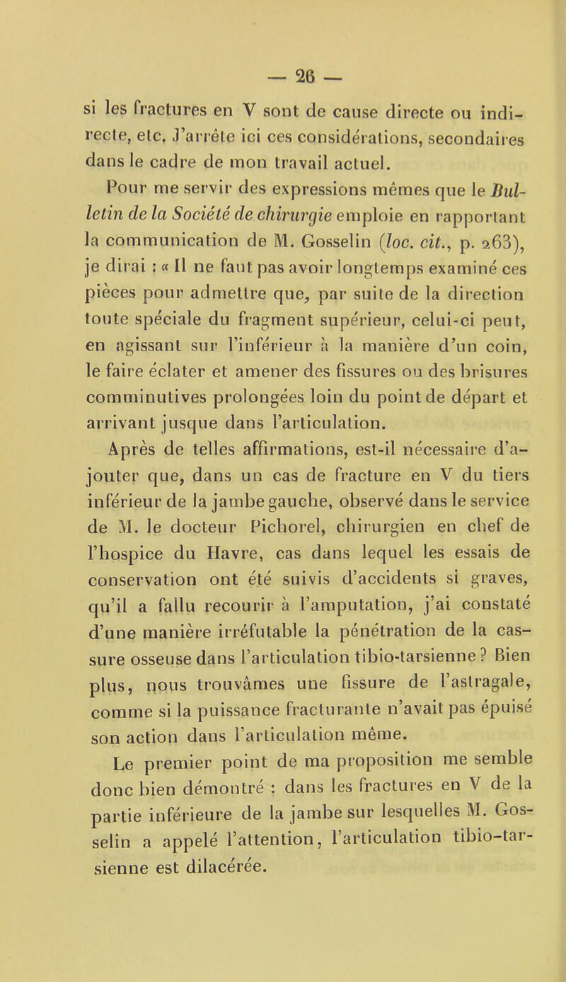 si les fractures en V sont de cause directe ou indi- recte, etc. J’arrête ici ces considérations, secondaires dans Je cadre de mon travail actuel. Pour me servir des expressions mêmes que le Bul- letin de la Société de chirurgie emploie en rapportant la communication de M. Gosselin (Zoc. cit., p. 266), je dii ai : « Il ne faut pas avoir longtemps examiné ces pièces pour admettre que, par suite de la direction toute spéciale du fragment supérieur, celui-ci peut, en agissant sur l’inférieur à la manière d’un coin, le faire éclater et amener des fissures ou des brisures comminutives prolongées loin du point de départ et arrivant jusque dans l’articulation. Après de telles affirmations, est-il nécessaire d’a- jouter que, dans un cas de fracture en V du tiers inférieur de la jambe gauche, observé dans le service de M. le docteur Ficborel, cbirurgien en chef de l’hospice du Havre, cas dans lequel les essais de conservation ont été suivis d’accidents si graves, qu’il a fallu recourir à l’amputation, j’ai constaté d’une manière irréfutable la pénétration de la cas- sure osseuse dans l’articulation tibio-tarsienne ? Bien plus, nous trouvâmes une fissure de l’astragale, comme si la puissance fracturante n’avait pas épuisé son action dans l’articulation même. Le premier point de ma proposition me semble donc bien démontre : dans les fractures en V de la partie inférieure de la jambe sur lesquelles M. Gos- selin a appelé l’attention, l’articulation tibio-tar- sienne est dilacérée.