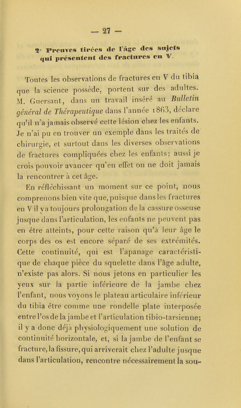 — Tl - 2'’ Preuves tirées de l’âge des sujets qui présentent des fractures en V. Tontes les observations de fractures en V du tibia que la science possède, portent sur des adultes. M. Guersant, dans un travail inséré an Bulletin général de Thérapeutique dans l’année i863, déclare qu’il n’a jamais observé cette lésion chez les enfants. Je n’ai pu en trouver un exemple dans les traités de chirurgie, et surtout dans les diverses observations de fractures compliquées chez les enfants; aussi je crois pouvoir avancer qu’en effet on ne doit jamais la rencontrer à cet âge. En réfléchissant un moment sur ce point, nous comprenons bien vite que, puisque dans les fractures en Vil va toujours prolongation delà cassure osseuse jusque dans l’articulation, les enfants ne peuvent pas en étie atteints, pour cette raison qu’à leur âge le corps des os est encore séparé de ses extrémités. Celte continuité, qui est l’apanage caractéristi- que de chaque pièce du squelette dans l’âge adulte, n’existe pas alors. Si nous jetons en particulier les yeux sur la partie inférieure de la jambe chez l’enfant, nous voyons le plateau articulaire inférieur du tibia être comme une rondelle plate interposée entrel’osdela jambe et l’articulation tibio-tarsienne; il y a donc déjà physiologiquement une solution de continuité horizontale, et, si la jambe de l’enfant se fracture, la fissure, qui arriverait chez l’adulte jusque dans l’articulation, rencontre nécessairement la sou-