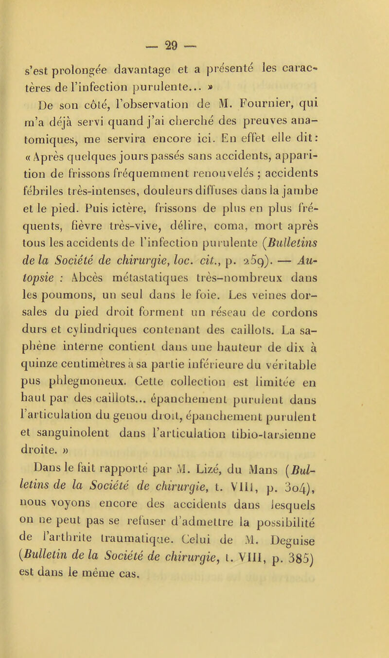 s’est prolongée davantage et a présenté les carac- tères de l’infection purulente... » De son côté, l’observation de M. Fournier, qui rn’a déjà servi quand j’ai cherché des preuves ana- tomiques, me servira encore ici. En effet elle dit: «Après quelques jours passés sans accidents, appaii- tion de frissons fréquemment renouvelés ; accidents fébriles très-intenses, douleurs diffuses dans la jambe et le pied. Puis ictère, frissons de plus en plus fré- quents, fièvre très-vive, délire, coma, mort après tous les accidents de l’infection purulente [Bulletins delà Société de chirurgie, loc. cit., p. aSq). — Au- topsie : Abcès métastatiques très-nombreux dans les poumons, un seul dans le foie. Les veines dor- sales du pied droit forment un réseau de cordons durs et C}'iiudriques contenant des caillots. La sa- phène interne contient dans une hauteur de dix à quinze centimètres a sa pai tie inférieure du véritable pus phlegmoneux. Cette collection est limitée en haut par des caillots... épanchement purulent dans l’articulation du genou dioit, épanchement purulent et sanguinolent dans l’articulation tibio-tarsienne droite. » Dans le fait rapporté par M. Lizé, du Mans {Bul- letins de la Société de chirurgie, t. Vlll, p. 3o4), nous voyons encore des accidents dans lesquels on ne peut pas se reliiser d’admettre la possibilité de 1 arthrite traumatique. Celui de M. Déguisé {Bulletin de la Société de chirurgie, t. Vlll, p. 385) est dans le même cas.