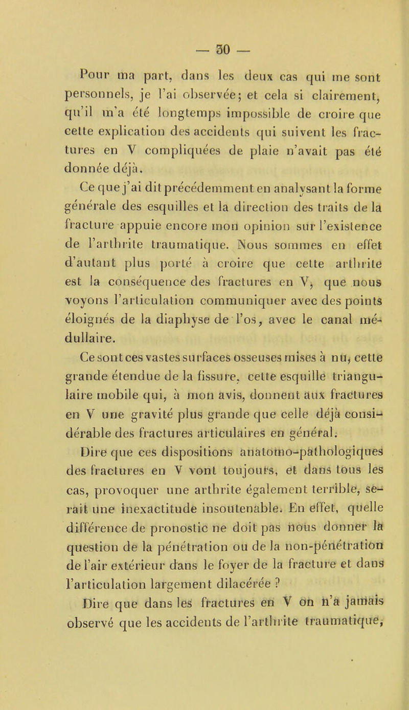 Pour ma part, dans les deux cas qui me sont personnels, je l’ai observée; et cela si clairement, qu’il m’a été longtemps impossible de croiie que cette explication des accidents qui suivent les frac- tures en V compliquées de plaie n’avait pas été donnée déjà. Ce que j’ai dit précédemment en analysant la forme générale des esquilles et la direction des traits de la fracture appuie encore mon opinion sur l’existence de l’arlbrite traumatique. Nous sommes en effet d’autant plus porté à croire que cette artlnile est la conséquence des fractures en Vj que nous soyons l’articulation communiquer avec des points éloignés de la diapbyse de l’os, avec le canal mé- dullaire. Ce sont ces vastes surfaces osseuses mises à nu^ cette grande étendue de la fissure, cette esquille triangu- laire mobile qui, à mon avis, donnent aux fractures en V une gravité plus grande que celle déjà consi- dérable des fractures articulaires en général. Dire que ces dispositions anatorno-ptïthologiques des fractures en V vont toujours, et dans tous les cas, provoquer une arthrite également terrible, se- rait une inexactitude insoutenablei En effet, quelle différence de pronostic ne doit pas nous donner la question de la pénétration ou de la non-pénétration de l’air extérieur dans le foyer de la fractui e et dans l’articulation largement dilacérée ? Dire que dans les fractures en V on n’a jamais observé que les accidents de l’artln ite traumatique^