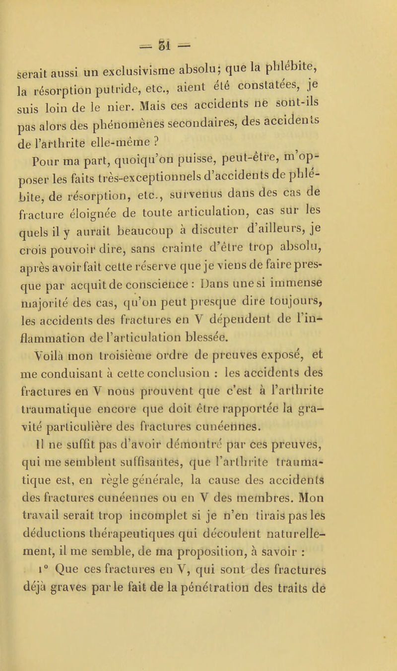 serait aussi un exclusivisme absolu; que la phlébite, la résorption putride, etc., aient été constatées, je suis loin de le nier. Mais ces accidents ne sont-ils pas alors des phénomènes secondaires, des accidents de l’arthrite elle-même ? Pour ma part, quoiqu’on puisse, peut-être, m’op- poser les faits très-exceptionnels d’accidents de phlé- bite, de résorption, etc., survenus dans des cas de fracture éloignée de toute articulation, cas sur les quels il y aurait beaucoup à discuter d ailleurs, je crois pouvoir dire, sans crainte d’etre trop absolu, après avoir fait cette réserve que je viens de faire pres- que par acquit de conscience : Dans une si immense majorité des cas, qu’on peut presque dire toujours, les accidents des fractui es en V dépendent de 1 in- flammation de l’articulation blessée. Voilà mon troisième ordre de preuves exposé, et me conduisant à cette conclusion : les accidents des fractures en V nous prouvent que c’est à l’arthrite traumatique encore que doit être rapportée la gra- vité particulière des fractures cunéennes. Il ne suffit pas d’avoir démontré par ces preuves, qui me semblent suffisantes, que l’arthrite trauma- tique est, en règle générale, la cause des accidents des fractures cunéennes ou en V des membres. Mon travail serait trop incomplet si je n’en tirais pas les déductions thérapeutiques qui découlent naturelle- ment, il me semble, de ma proposition, à savoir : i“ Que ces fractures en V, qui sont des fractures déjà graves par le fait de la pénétration des traits de