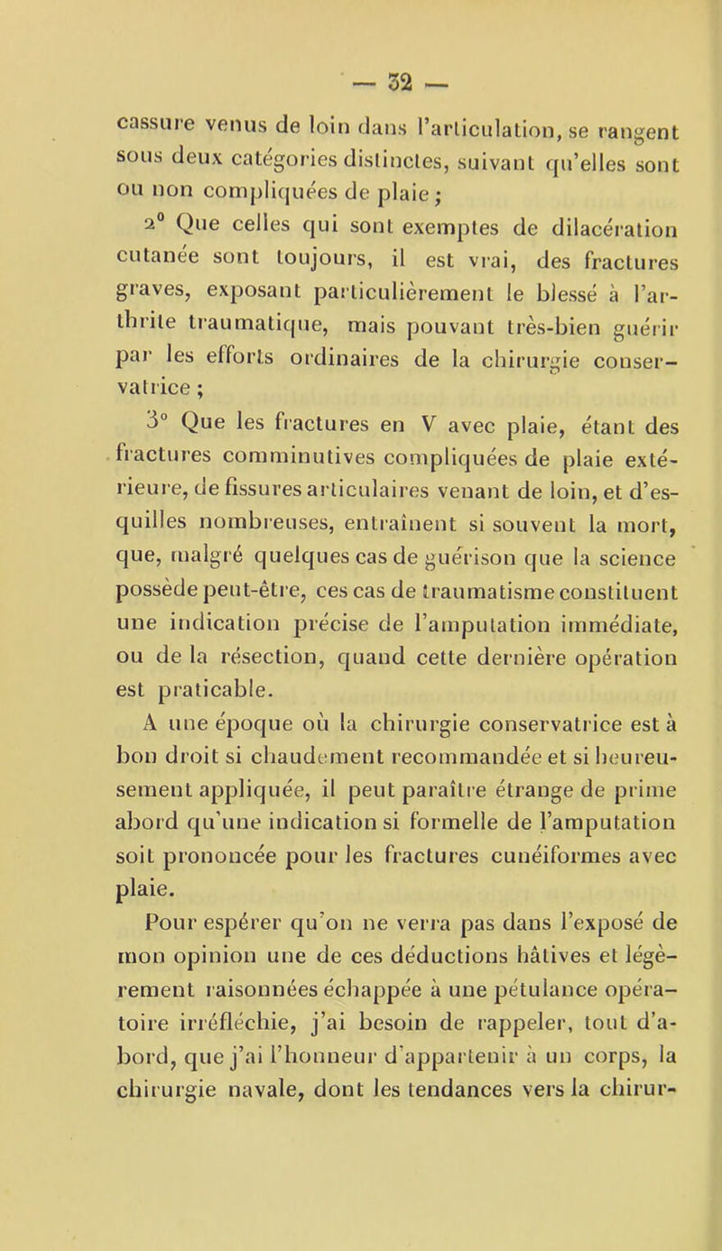 cassure vetius de loin dans l’arliciilatlon, se rangent sous deux categories distinctes, suivant qu’elles sont ou non compliquées de plaie; 2® Que celles qui sont exemptes de dilacération cutanee sont toujours, il est vrai, des fractures graves, exposant particulièrement le blessé à l’ar- thrite traumatique, mais pouvant très-bien guérir par les efforts ordinaires de la chirurgie conser- vatrice ; 3° Que les fractures en V avec plaie, étant des fractures comminutives compliquées de plaie exté- rieure, de fissures articulaires venant de loin, et d’es- quilles nombreuses, entraînent si souvent la mort, que, malgré quelques cas de guérison que la science possède peut-être, ces cas de traumatisme constituent une indication jDiécise de l’amputation immédiate, ou de la résection, quand cette dernière opération est praticable. A une époque où la chirurgie conservatrice est à bon droit si chaudement recommandée et si heureu- sement appliquée, il peut paraître étrange de prime abord qu’une indication si formelle de l’amputation soit prononcée pour les fractures cunéiformes avec plaie. Pour espérer qu’on ne verra pas dans l’exposé de mon opinion une de ces déductions hâtives et légè- rement raisonnées échappée à une pétulance opéra- toire irréfléchie, j’ai besoin de rappeler, tout d’a- bord, que j’ai l’honneur d’appartenir à un corps, la chirurgie navale, dont les tendances vers la chirur-