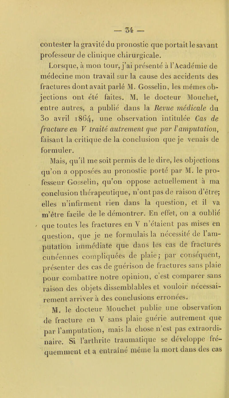 contester la gravité du pronostic que portait le savant professeur de clinique chirurgicale. Lorsque, à mon tour, j’ai présenté à l’Académie de médecine mon travail sur la cause des accidents des fractures dont avait parlé M. Gosselin, les mêmes ob- jections ont été faites. M. le docteur Moucliet, entre autres, a publié dans la Revue médicale du 3o avril 1864, une observation intitulée Cas de fracture en V traité autrement que par F amputation, faisant la critique de la conclusion que je venais de formuler. Mais, qu’il me soit permis de le dire, les objections qu’on a opposées au pronostic porté par M. le pro- fesseur Gosselin, qu’on oppose actuellement à ma conclusion thérapeutique, n’ont pas de raison d’être; elles n’infirment rien dans la question, et il va m’être facile de le démontrer. En effet, on a oublié ' que toutes les fractures en V n’étaient pas mises en C|uestion, que je ne formulais la nécessité de 1 am- putation immédiate que dans les cas de fractures ciinéennes compliquées de plaie; par conséquent, présenter des cas de gueiason de fractures sans plaie pour combattre notre opinion, c est compaiei sans raison des objets dissemblables et vouloir nécessai- rement arriver à des conclusions erronees. M. le docteur Mouchet publie une observation de fracture en V sans plaie guérie autrement que par l’amputation, mais la chose n’est pas extraordi- naire. Si l’arthrite traumatique se développe fré- quemment et a entraîné même la mort dans des cas
