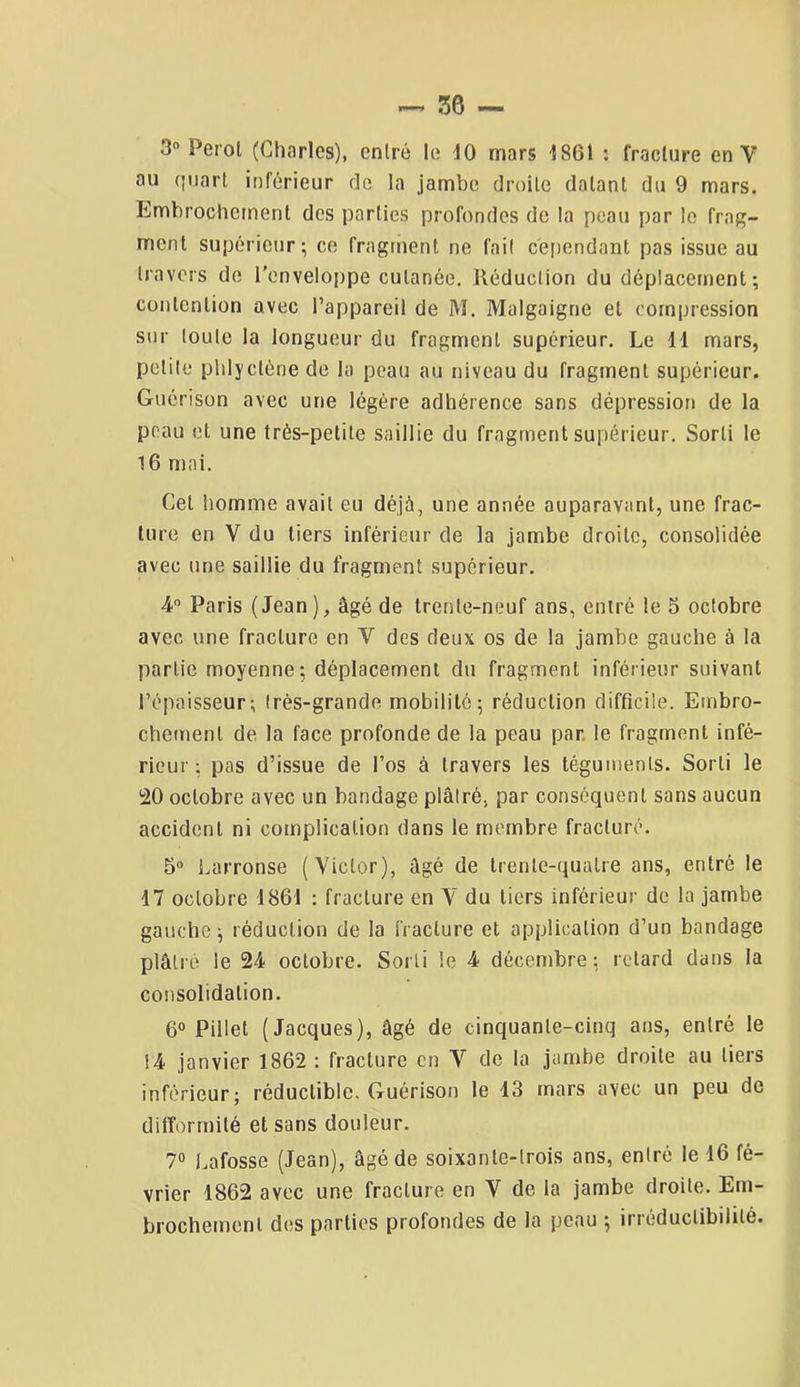 3“ Perol (Charles), entré le 10 mars 1861 : fracture en V au quart inférieur de la jambe droite datant du 9 mars. Embrochement des parties profondes de ta peau par le frag- ment supérieur; ce fragment ne fait cependant pas issue au travers de l'enveloppe cutanée. Réduction du déplacement ; contention avec l’appareil de M. Malgaigne et compression sur toute la longueur du fragment supérieur. Le 11 mars, petite plilyctènede la peau au niveau du fragment supérieur. Guérison avec une légère adhérence sans dépression de la peau et une très-petite saillie du fragment supérieur. Sorti le 16 mai. Cet homme avait eu déjà, une année auparavant, une frac- ture en V du tiers inférieur de la jambe droite, consolidée avec une saillie du fragment supérieur. 4” Paris (Jean), âgé de trente-neuf ans, entré le 5 octobre avec une fracture en V des deux os de la jambe gauche à la partie moyenne; déplacement du fragment inférieur suivant l’épaisseur; très-grande mobilité; réduction difficile. Embro- chement de la face profonde de la peau par, le fragment infé- rieur ; pas d’issue de l’os à travers les téguments. Sorti le SO octobre avec un bandage plâtré, par conséquent sans aucun accident ni complication dans le membre fracturé. 5“ Larronse (Victor), âgé de trente-quatre ans, entré le 17 octobre 1861 : fracture en V du tiers inférieur de la jambe gauche; réduction de la fracture et application d’un bandage plâtré le 24 octobre. Sorti le 4 décembre; retard dans la consolidation. 6° Pillet (Jacques), âgé de cinquante-cinq ans, entré le 14 janvier 1862 : fracture en V de la jambe droite au tiers inférieur; réductible. Guérison le 13 mars avec un peu de difformité et sans douleur. 7® Lafosse (Jean), âgé de soixante-trois ans, entré le 16 fé- vrier 1862 avec une fracture en V de la jambe droite. Em- brochement des parties profondes de la peau ; irréductibilité.