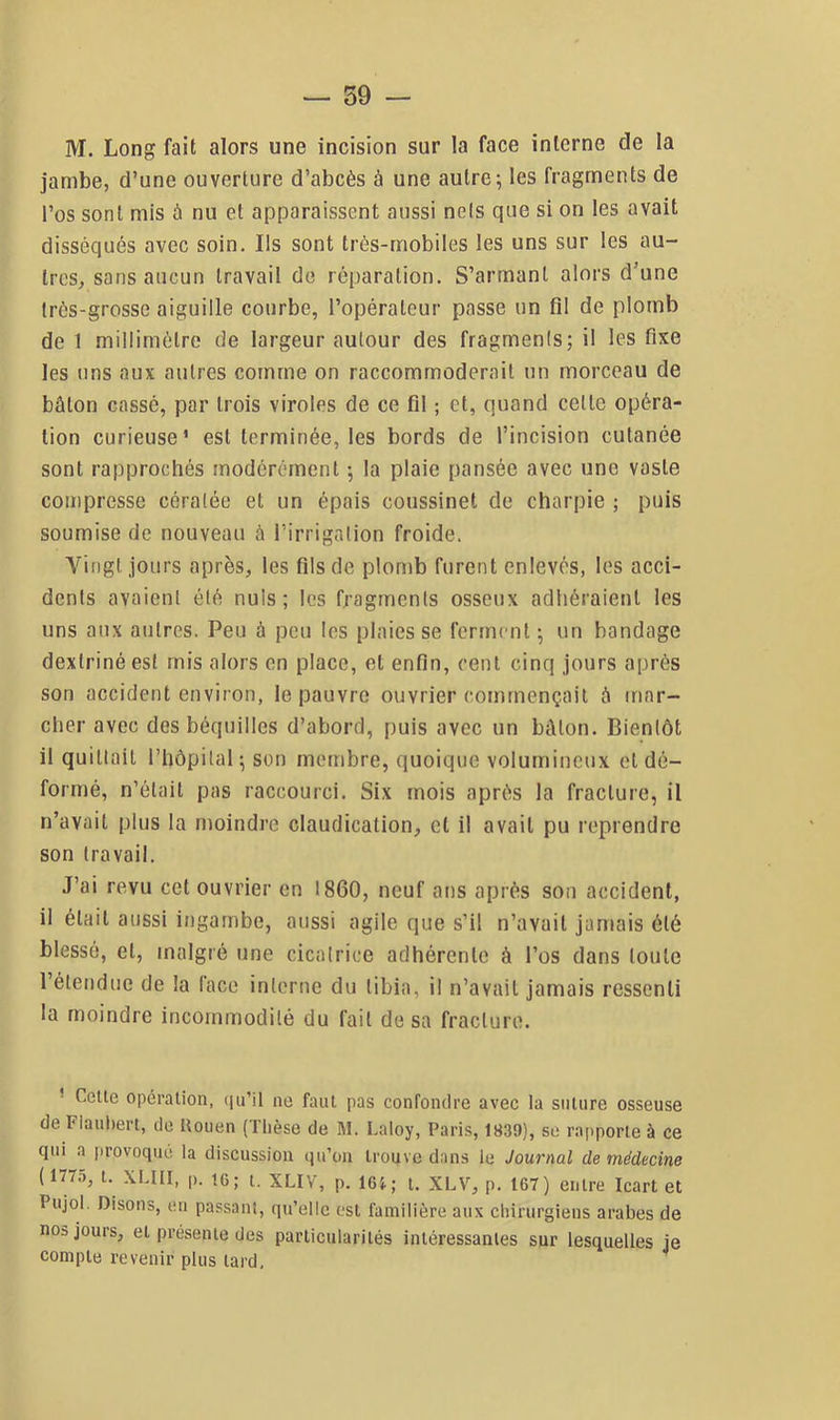 M. Long fait alors une incision sur la face interne de la jambe, d’une ouverture d’abcès à une autre; les fragments de l’os sont mis à nu et apparaissent aussi nefs que si on les avait disséqués avec soin. Ils sont très-mobiles les uns sur les au- tres, sans aucun travail de réparation. S’armant alors d’une Irès-grosse aiguille courbe, l’opérateur passe un fil de plomb de 1 millimètre de largeur autour des fragments; il les fixe les uns aux autres comme on raccommoderait un morceau de bâton cassé, par trois viroles de ce fil ; et, quand cette opéra- tion curieuse* est terminée, les bords de l’incision cutanée sont rapprochés modérément ; la plaie pansée avec une vaste compresse cératée et un épais coussinet de charpie ; puis soumise de nouveau â l’irrigation froide. Vingt jours après, tes fils de plomb furent enlevés, les acci- dents avaient été nuis; les fragments osseux adhéraient les uns aux autres. Peu à peu les plaies se ferment; un bandage dextrinéesl mis alors en place, et enfin, cent cinq jours après son accident environ, le pauvre ouvrier commençait à mar- cher avec des béquilles d’abord, puis avec un bâton. Bientôt il quittait l’hôpital; son membre, quoique volumineux et dé- formé, n’était pas raccourci. Six mois après la fracture, il n’avait plus la moindre claudication, et il avait pu reprendre son travail. J’ai revu cet ouvrier en 1860, neuf ans après son accident, il était aussi ingambe, aussi agile que s’il n’avait jamais été blessé, et, malgré une cicatrice adhérente à l’os dans toute l’étendue de la lace interne du tibia, il n’avait jamais ressenti la moindre incommodité du fait de sa fracture. * Celle opéralion, qu’il ne faul pas confondre avec la salure osseuse de Fiauhert, de tlouen (Thèse de M. Laloy, Paris, 1839), se rapporle à ce qui a provoqué la discussion qu’on Iroqve dans le Journal de médecine (177.5, l. XLIII, p. 16; l. XLIV, p. 16}.; t. XLV, p. 167) eiilre Icart et Pujol. Disons, en passant, qu’elle est familière aux chirurgiens arabes de nos jours, et présenie des particularités inléressanles sur lesquelles je compte revenir plus lard, ^