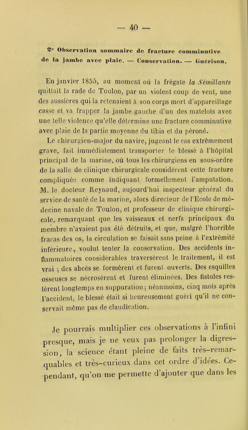 2® Observation sommaire de fracture comminntivc de la jambe avec plaie, — Conservation. — Guérison. En janvier 1855, au moment où la frégate la Sémillante quittait la rade do Toulon, par un violent coup de vent, une des aussiéres qui la retenaient à son corps mort d’appareillage casse et va frapper la jambe gauche d’un des matelots avec une telle violence qu’elle détermine une fracture comminutive avec plaie de la partie moyenne du tibia et du péroné. Le chirurgien-major du navire, jugeant le cas extrêmement grave, fait immédiatement transporter le blessé à l’hôpilal principal de la marine, où tous les chirurgiens en sous-ordre de la salle de clinique chirurgicale considèrent celte fracture compliquée comme indiquant formellement l’amputation. M. le docteur Reynaud, aujourd’hui inspecteur général du srrvice de santé de la marine, alors directeur de l’Ecole de mé- decine navale de Toulon, et professeur de clinique chirurgi- cale, remarquant que les vaisseaux et nerfs principaux du membre n’avaient pas été détruits, et que, malgré l’horrible fracas des os, la circulation se faisait sans peine à l’extrémité inférieure, voulut tenter la conservation. Des accidents in- flammatoires considérables traversèrent le traitement, il est vrai ; des abcès se formèrent et furent ouverts. Des esquilles osseuses se nécrosèrent et furent éliminées. Des fistules res- tèrent longtemps en suppuration; néanmoins, cinq mois après l’accident, le blessé était si heureusement guéri qu’il ne con- servait même pas de claudication. Je pourrais multiplier ces observations à l’infini presque, mais je ne veux pas prolonger la digres- sion, la science étant pleine de faits très-remar- quables et très-curieux dans cet ordre d’idées. Ce- pendant, qu’on me permette d’ajouter que dans les