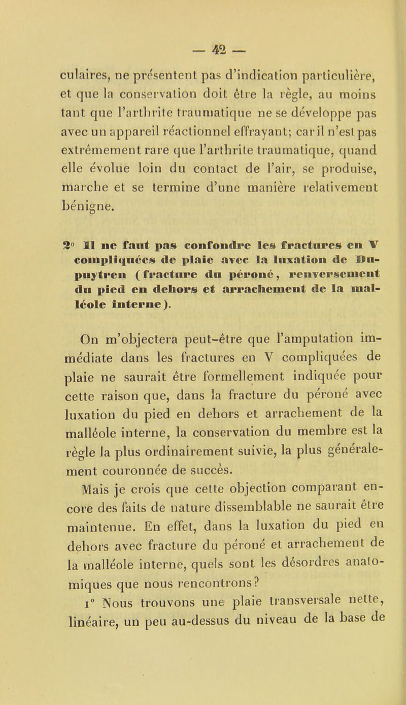 ciliaires, ne présentent pas d’indication particulière, et que la conservation doit être la règle, au moins tant que l’arllirile traumatique ne se développe pas avec un appareil réactionnel effrayant; car il n’est pas extrêmement rare que l’arthrite traumatique, quand elle évolue loin du contact de l’air, se produise, maiche et se termine d’une manière relativement bénigne. 2“ Il ne faut pas confomlre les f«*actures eu V couipliqiices de plaie avec la luxation de Un- puÿ'treu (fracture du pcroiic, reuverseuieut du pied en dehors et arrachemeut de la mal- léole interne). On m’objectera peut-être que l’amputation im- médiate dans les fractures en V compliquées de plaie ne saurait être formellement indiquée pour cette raison que, dans la fracture du péroné avec luxation du pied en dehors et arrachement de la malléole interne, la conservation du membre est la règle la plus ordinairement suivie, la plus générale- ment couronnée de succès. Mais je crois que cette objection comparant en- core des faits de nature dissemblable ne saurait être maintenue. En effet, dans la luxation du pied en dehors avec fracture du péioné et arrachement de la malléole interne, quels sont les désordres anato- miques que nous rencontrons? 1° Nous trouvons une plaie transversale nette, linéaire, un peu au-dessus du niveau de la base de