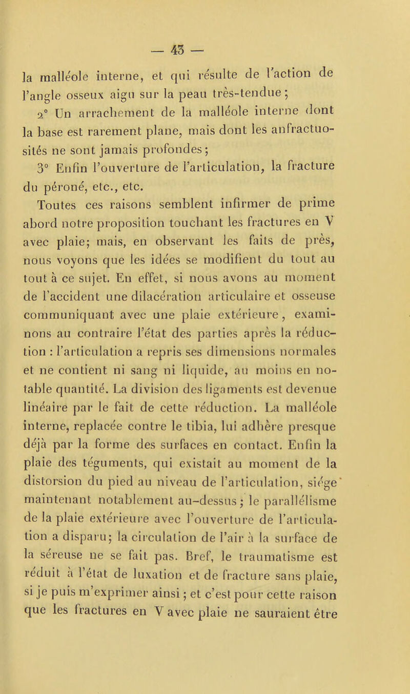 ]a malléole interne, et qui l’ésulte de 1 action de l’angle osseux aigu sur la peau très-tendue; 2° Un arrachement de la malléole interne dont la base est rarement plane, mais dont les anfractuo- sités ne sont jamais profondes; 3° Enfin l’ouverture de l’articulation, la fracture du péroné, etc., etc. Toutes ces raisons semblent infirmer de prime abord notre proposition touchant les fractures en \ avec plaie; mais, en observant les faits de près, nous voyons que les idées se modifient du tout au tout à ce sujet. En effet, si nous avons au moment de l’accident une dilacération articulaire et osseuse communiquant avec une plaie extérieure, exami- nons au contraire l’état des parties après la réduc- tion : l’arliculation a repris ses dimensions normales et ne contient ni sang ni liquide, au moins en no- table quantité. La division des ligaments est devenue linéaire par le fait de cette réduction. La malléole interne, replacée contre le tibia, lui adhère presque déjà par la forme des surfaces en contact. Enfin la plaie des téguments, qui existait au moment de la distorsion du pied au niveau de l’articulation, siège’ maintenant notablement au-dessus; le parallélisme de la plaie extérieure avec l’ouvei'ture de l’articula- tion a disparu; la circulation de l’air à la surface de la sereuse ne se fait pas. Bref, le traumatisme est réduit a 1 état de luxation et de fracture sans plaie, si je puis m’exprimer ainsi ; et c’est pour cette raison que les fractures en V avec plaie ne sauraient être