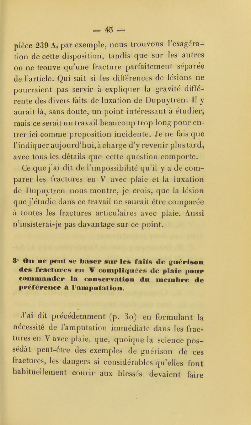pièce 239 A, par exemple, nous trouvons l’exagéra-* lion de cette disposition, tandis que sur les autres on ne trouve qu’une fracture parfaitement séparée de l’article. Qui sait si les différences de lésions ne pourraient pas servir à expliquer la gravité diffé- rente des divers faits de luxalion de Dupuytren. Il y aurait là, sans doute, un point intéressant à étudier, mais ce serait un travail beaucoup trop long pour en- trer ici comme proposition incidente. Je ne fais que l’indiquer aujourd’hui, à charge d’y revenir pl us tard, avec tous les détails que cette question comporte. Ce que j’ai dit de l’impossibilité qu’il y a de com- parer les fractures en V avec plaie et la luxalion de Dupuytren nous montre, je crois, que la lésion que j’étudie dans ce travail ne saurait être comparée à toutes les fractures articulaires avec plaie. Aussi n’insisterai-je pas davantage sur ce point. 3“ On ne peut se baser snr les f’aits de j^nérison des fractures eia 1T compliquées de plaie pour commander la conserTation du membre de préférence à l’ampiitatiou. J’ai dit précédemment (p. 3o) en formulant la nécessité de l’amputation immédiate dans les frac- tures en V avec plaie, que, quoique la science pos- sédât peut-être des exemples de guérison de ces fractures, les dangers si considérables qu’elles font habituellement courir aux blessés devaient faire