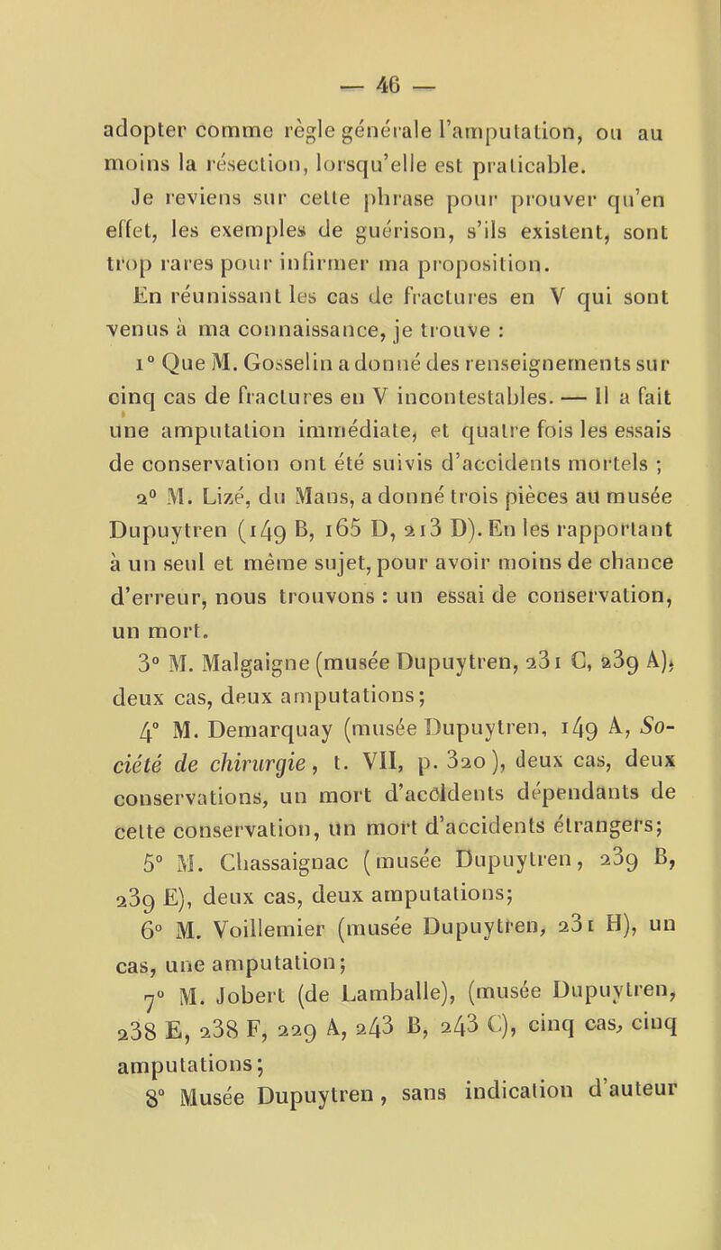 adopter comme règle généi ale l’amputation, ou au moins la lésection, lorsqu’elle est praticable. Je reviens sur cette pliiase pour prouver qu’en effet, les exem[)les de guérison, s’ils existent, sont trop rares pour infirmer ma proposition. En réunissant les cas de fractures en V qui sont venus à ma connaissance, je trouve : 1° Que M. Gosselin a donné des renseignements sur cinq cas de fractures en V incontestables. — Il a fait une amputation immédiate, et quatre fois les essais de conservation ont été suivis d’accidents mortels ; M. Lizé, du Mans, a donné trois pièces au musée Dupuytren (i4q B, i65 D, ai3 D). En les rapportant à un seul et même sujet, pour avoir moins de chance d’erreur, nous trouvons : un essai de conservation, un mort. 3“ M. Malgaigne (musée Dupuytren, a3i G, 239 Â), deux cas, deux amputations; 4 M. Demarquay (musée Dupuytren, 149 A, 5o- ciété de chirurgie, t. VII, p. 320 ), deux cas, deux conservations, un mort d’acôldents dépendants de celte conservation, un mort d’accidents étrangers; 5° M. Cbassaignac (musée Dupuytren, 239 B, 239 E), deux cas, deux amputations; 6° M. Voillemier (musée Dupuytren, 231 H), un cas, une amputation; 7 M. Jobert (de Lamballe), (musée Dupuytren, 238 E, 238 F, 229 A, 243 B, 243 C), cinq cas, cinq amputations; 8° Musée Dupuytren, sans indication d’auteur