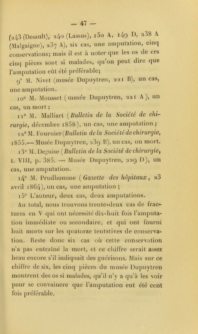(a43 (Desault), a4o (Lassns), i5o A, i4g ^ (Malgaigne), 287 A), six cas, une amputation, cinq conservations; mais il est à noter que les os de ces cinq pièces sont si malades, qu’on peut dire que l’amputation eût été préférable; 9° M. Mivet (musée Dupuytren, 221 B), un cas, une amputation. 10° M. Mousset (musée Dupuytren, 221 A), un cas, un mort ; 11° M. Malliart {Bulletin de la Société de chi-^ rurgie, décembre i858), un cas, une amputation ; 12“ M. Fournier (Bid/efm delà Société de chirurgie, i855.— Musée Dupuytren, 239 B), un cas, un mort. i3“ M. Déguisé {Bidletin de la Société de chirurgie, t. Vin, p. 385. — Musée Dupuytren, 229 D), un cas, une amputation. i4° M. Prudliomme {Gazette des hôpitaux, 23 avril 1864), un cas, une amputation ; i5° L’auteur, deux cas, deux amputations. Au total, nous trouvons trente-*deux cas de frac^ turcs en V qui ont nécessité dix-huit fois l’amputa- tion immédiate ou secondaire, et qui ont fourni huit morts sur les quatorze tentatives de conserva- tion. Beste donc six cas où cette conservation n’a pas entraîné la mort, et ce chiffre serait assez beau encore s’il indiquait des guérisons. Mais sur ce chiffre de six, les cinq pièces du musée Dupuytren montrent des os si malades, qu’il n’y a qu’à les voir pour se convaincre que l’amputation eut été cent fois préférable.