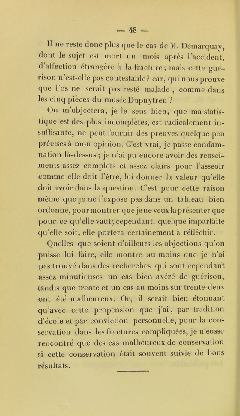 11 ne reste donc plus (|ue le cas de M. Dernarquay, dont le sujet est mort un mois après l’accident, d affection étiangère à la fracture; mais cette gué- rison n’est-elle pas contestable? car, qui nous prouve que l’os ne serait pas resté malade , comme daus les cinq pièces du muséeDupuytren ? On m’objectera, je le sens bien, que ma statis- tique est des plus incomplètes, est radicalement in- suffisante, ne peut fournir des preuves quelque peu précises à mon opinion. C’est vrai, je passe condam- nation là-dessus ; je n’ai pu encore avoir des rensei- ments assez complets et assez claiis pour l’asseoir comme elle doit l’être, lui donner la valeui’ qu’elle doit avoir dans la question. C’est pour cette raison même que je ne l’expose pas dans un tableau bien ordonné, pour montrer que je ne veux la présenter que pour ce qu’elle vaut; cependant, quelque imparfaite qu’elle soit, elle portera certainement à réfléchir. Quelles que soient d’ailleurs les objections qu’on puisse lui faire, elle montre au moins que je n’ai pas trouvé dans des recherches qui sont cependant assez minutieuses un cas bien avéré de guérison, tandis que trente et un cas au moins sur trente-deux ont été malheureux. Or, il serait bien étonnant qu’avec cette propension que j’ai, par tradition d’école et par conviction personnelle, pour la con- servation dans les fractures compliquées, je n’eusse rencontré que des cas malheureux de conservation si cette conservation était souvent suivie de bous résultats.