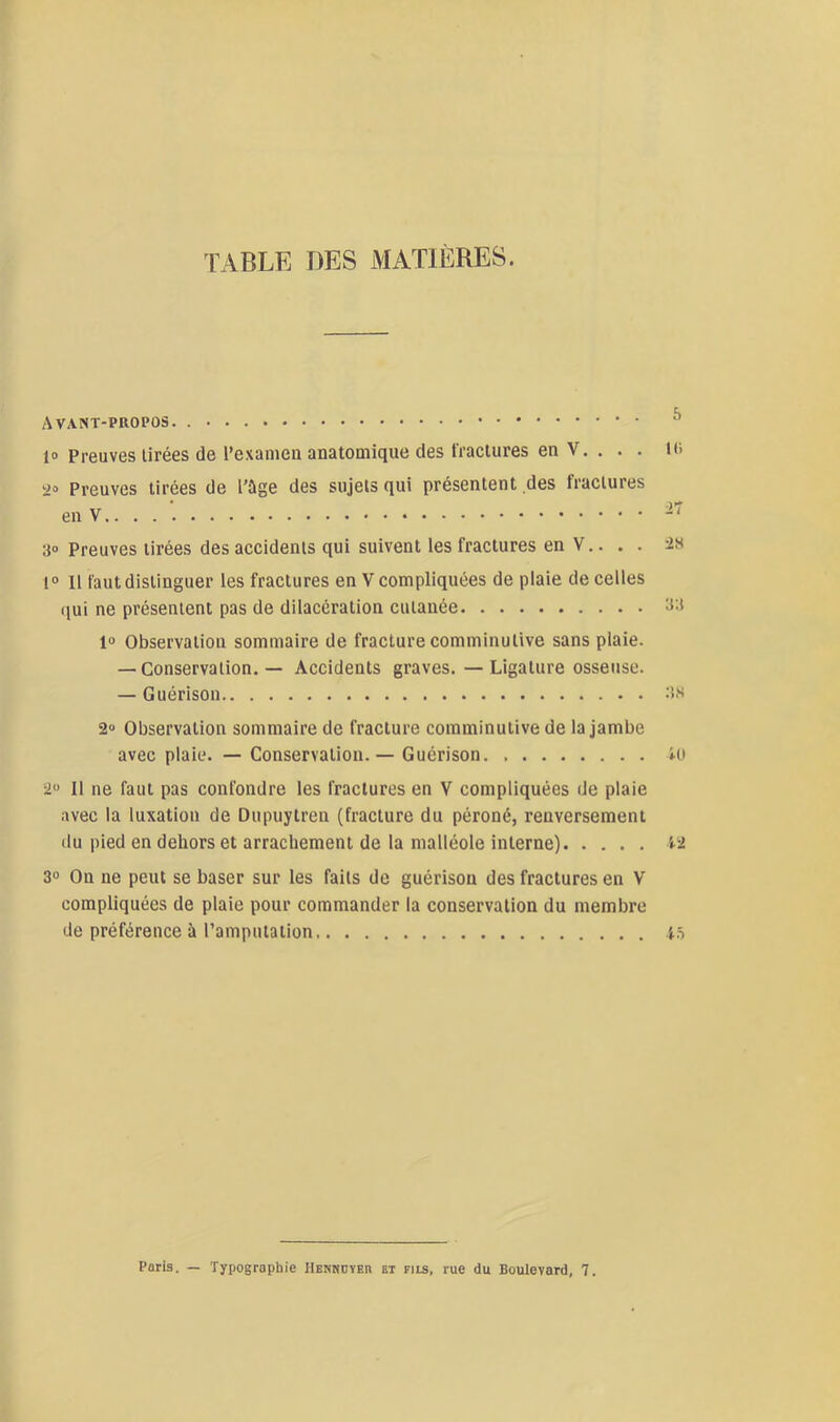 TABLE DES MATIÈRES. Avant-propos. ^ 1» Preuves tirées de l’exanieii anatomique des fractures en V. . . . lo i>o Preuves tirées de l'ùge des sujets qui présentent des fractures enV.. . . 3» Preuves tirées des accidents qui suivent les fractures en V.. . . 2s 1® 11 faut distinguer les fractures en V compliquées de plaie de celles (jui ne présentent pas de dilacération cutanée 1® Observation sommaire de fracture comminutive sans plaie. — Conservation. — Accidents graves. — Ligature osseuse. — Guérison .‘is 2» Observation sommaire de fracture comminutive de la jambe avec plaie. — Conservation. — Guérison i-o 2® Il ne faut pas confondre les fractures en V compliquées de plaie avec la luxation de Dupuytren (fracture du péroné, renversement (lu pied en dehors et arrachement de la malléole interne) 12 3® On ne peut se baser sur les faits de guérison des fractures en V compliquées de plaie pour commander la conservation du membre de préférence à l’amputation i5 Poris. — Typographie Hekhoïer et fils, rue du Boulevard, 7.