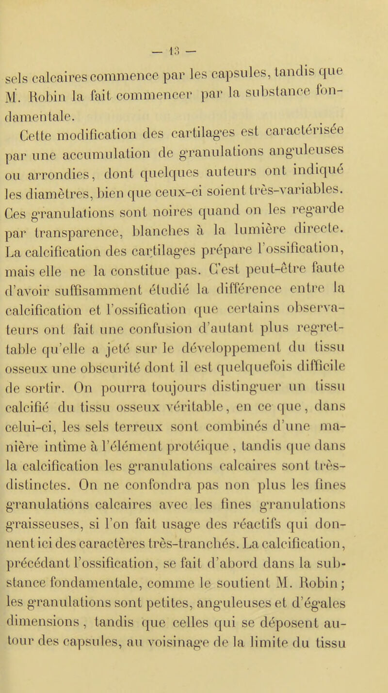 sels calcaires commence par les capsules, tandis que M. Kobin la fait commencer par la sid)stance fon- damentale. Cette modification des cartilag*es est earaetérisée par line accnmiilation de g’raniilations ang’ulenses ou arrondies, dont quek[ues auteurs ont indiqué les diamètres, liien que ceux-ci soient très-Aariables. Ces g’ranulalions sont noires quand on les reg’arde par transparence, blanches à la lumière directe. La calcification des cartilag’es prépare 1 ossification, mais elle ne la constitue pas. Cest peut-etre faute d’avoir suffisamment étudié la différence enti'e la calcification et l’ossification que certains observa- teurs ont fait une confusion d’autant plus reg’ret- table qu’elle a jeté sur le déATloppement du tissu osseux une obscurité dont il est quelquefois diftieile de sortir. On pourra toujours distingnier un tissu calcifié du tissu osseux véritable, en ce que, dans celui-ci, les sels terreux sont combinés d’une ma- nière intime à l’élément protéique , tandis cpie dans la calcification les g’rannlations calcaires sont (rès- distinctes. On ne confondra pas non ])lus les fines g'ranulations calcaires avec les fines g’ranulations g’raisseuses, si l’on fait usag’e des réactifs qui don- nent ici des caractères très-tranchés. La calcification, précédant l’ossification, se fait d’abord dans la sub- stance fondamentale, comme le soutient M. Robin; les g’ranulations sont petites, ang’uleuses et d’ég’ales dimensions, tandis que celles qui se déposent au- tour des capsules, au voisinag’e de la limite du tissu