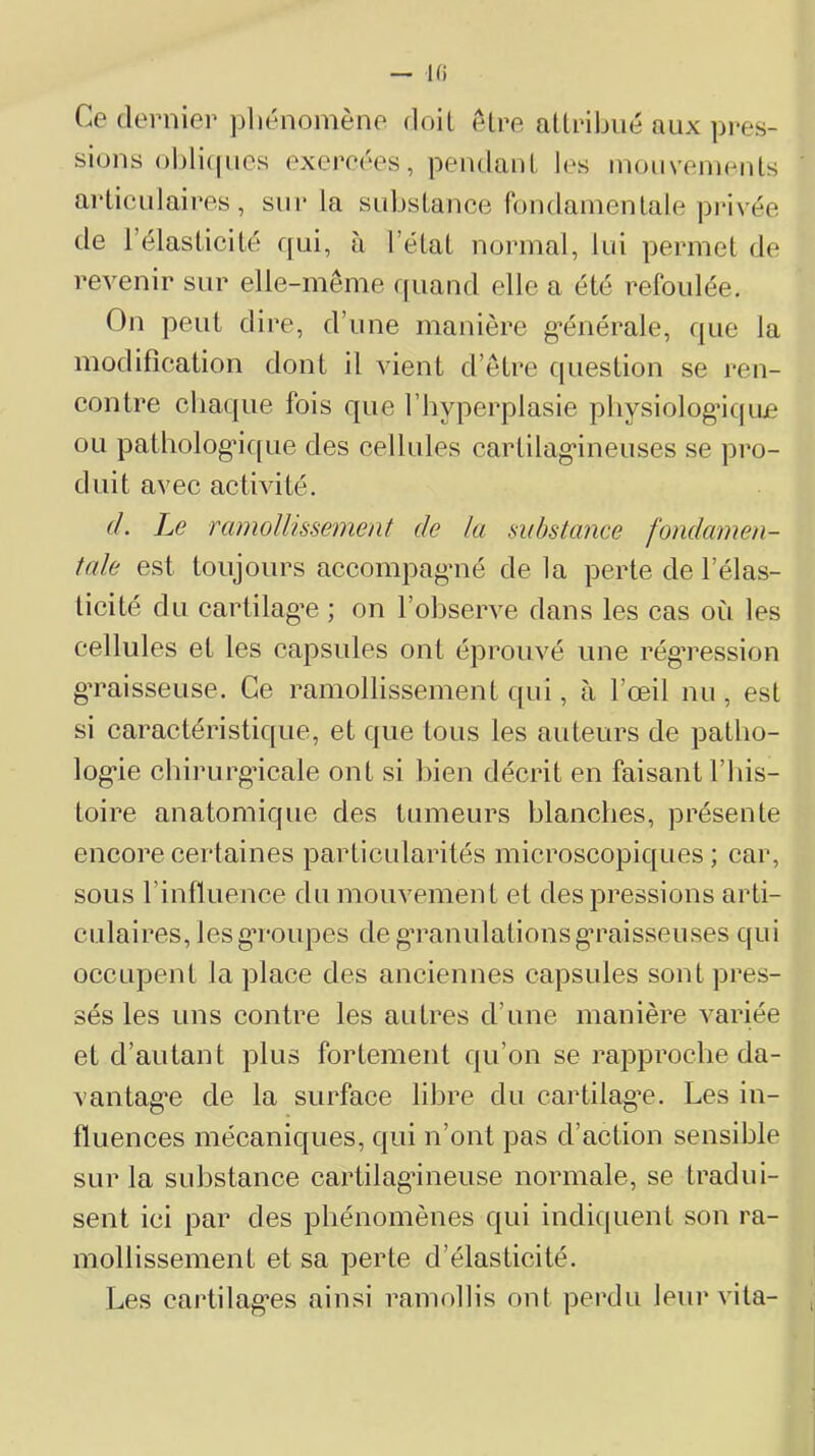 — Hi Ce dernier pliénomène doit etre atlribué aux pres- sions ol)li(|nes exercées, pendanl les inouvemcnls arLiculaires, sur la substance rondainentale privée de l’élasticité qui, à l’état normal, lui permet de revenir sur elle-même fpiand elle a été refoulée. On peut dire, d’une manière g’énérale, que la modification dont il vient d’être f|uestion se ren- contre cbaque fois que l’byperplasie pliysiologâquje ou patliolog’ique des cellules cartilag'ineuses se pro- duit avec activité. d. Le ramollissement de lu substance fondamen- tale est toujours accompagaié de la perte de l’élas- ticité du cartilag’e ; on l’observe dans les cas où les cellules et les capsules ont éprouvé une rég’ression gTaisseuse. Ce ramollissement cpii, à l’œil nu, est si caractéristique, et que tous les auteurs de patlio- log*ie chirurgicale ont si bien décrit en faisant l’iiis- toire anatomique des tumeurs blanches, présente encore certaines particularités microscopiques ; car, sous rinfluence du mouvement et des pressions arti- culaires, lesg’roupes de gTanulationsg’raisseuses qui occupent la place des anciennes capsules sont pres- sés les uns contre les autres d’une manière variée et d’autant plus fortement qu’on se rapproche da- vantage de la surface libre du cartilage. Les in- fluences mécaniques, qui n’ont pas d’action sensible sur la substance cartilag*ineuse normale, se tradui- sent ici par des phénomènes qui indiquent son ra- mollissement et sa perte d’élasticité. Les cartilages ainsi ramollis ont perdu leur vita-