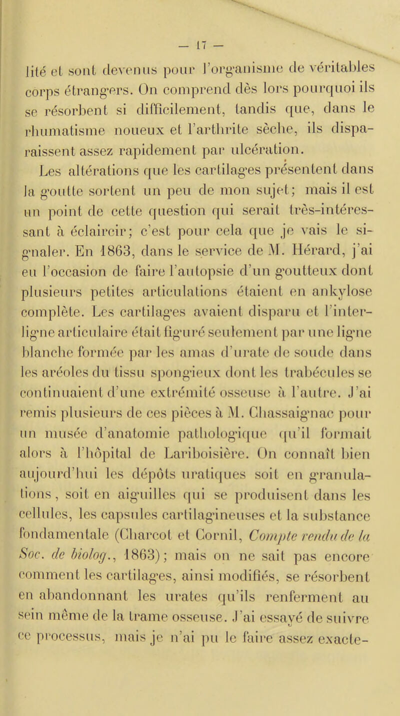 lité et sont devenus peur ]’or^‘anisiiie de vérilcdjles corps étrang’crs. On comprend dès lors pourquoi ils se résorbent si dirficilement, tandis que, dans le j'humatisme noueux et l’arthrite sèche, ils dispa- raissent assez rapidement par ulcération. Les altérations que les cartilag’es présentent dans la g’outte sortent un peu de mon sujet; mais il est un point de cette question qui serait très-intéres- sant à éclaircir; c’est pour cela que je vais le si- g’ualer. En 1863, dans le service de M. Hérard, j’ai eu l’occasion de faire l’autopsie d’un g'outteux dont plusieurs petites articulations étaient en ankylosé complète. Les cartilag’es avaient disparu et l’inter- lig’ue articulaire était fîgairé seulement par unelig’iie blanche formée pai’ les amas d’urate de soude dans les aréoles du tissu spongieux dont les trabécules se continuaient d’une extrémité osseuse à l’autre. J’ai remis plusieurs de ces pièces à M. Cliassaigmac pour un musée d’anatomie patholog*i([ue (pi’il formait alors à l’hôpital de Lariboisière. On connaît bien aujourd’liui les dépôts uraliques soit en g’ranula- tions, soit en aigaiilles cpii se produisent dans les cellules, les capsules cartilagineuses et la substance fondamentale (Gliarcot et Cornil, Compte remlv de la Soc. de Inoloff., 1863); mais on ne sait pas encore comment les eartilag’es, ainsi modifiés, se résorbent en abandonnant les iirates (jii’ils renferment au sein même de la trame osseuse. J’ai essayé de suivre Cl ce processus, mais je n’ai pu le faire assez exacte-