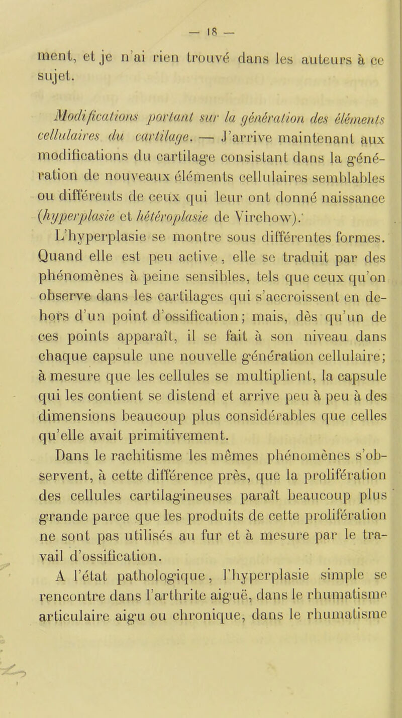ment, elje n’ai rien trouvé clans les antenrs à ce sujet. ModificcifioHS povUuil suv Ici (jéiiérciùoii des éléiïienls cellulaires du carliluye. — J’arrive maintenant aux modifications du cartilag’t! consistant dans la g’éné- ration de nouveaux éléments cellulaires semblables ou différents de ceux cjui leur ont donné naissance {hyperplasie Qi hétéroplasie de Vircliow).' L’hyperplasie se montre sous différentes formes. Quand elle est peu active, elle se traduit par des phénomènes à peine sensibles, tels C|ue ceux cju’on observe dans les cartilag^es cjin s’accroissent en de- hors d’un point d’ossification ; mais, dès cju’un de ces points apparaît, il se fait à son niveau dans chaque capsule une nouvelle g'énération cellulaire; à mesure que les cellules se multiplient, la capsule c[ui les contient se distend et arrive peu à peu à des dimensions beaucoup plus considérables que celles cju’elle avait primitivement. Dans le rachitisme les mêmes phénomènes s’ob- servent, à cette différence près, que la prolifération des cellules cartilag'ineuses paraît beaucoup plus ' g’rande parce que les produits de cette prolifération ne sont pas utilisés au fur et à mesure par le tra- vail d’ossification. A l’état pathologique, l’hyperplasie simple se rencontre dans l’arthrite aigaië, dans le rhumatisme articulaire aig’u ou chronique, dans le rhumatisme