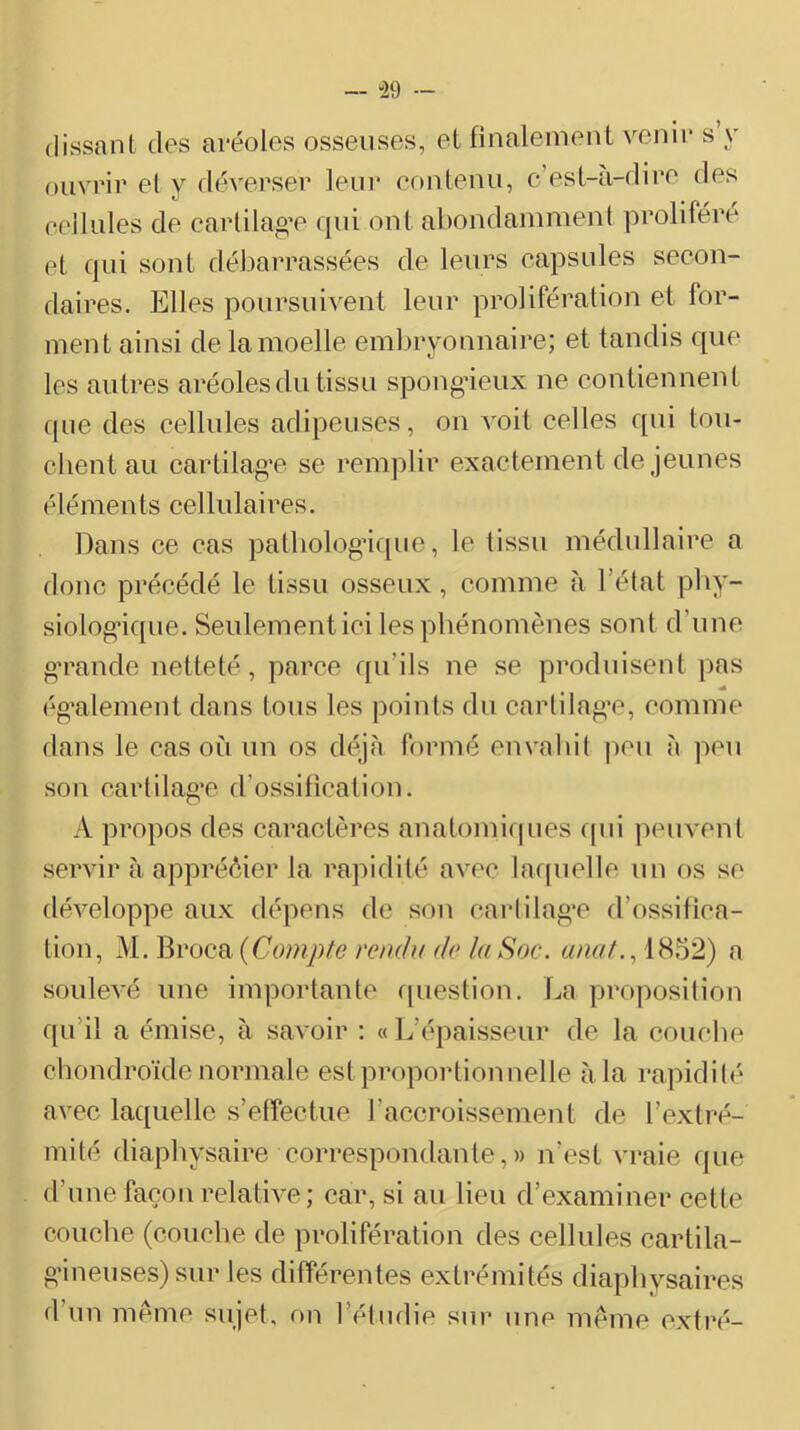 — “29 — (lissant des aréoles osseuses, et finalement venir s y ouvrir et y déverser leni* contenu, c’est-u-dire des cellules de carlilao’e qui ont abondammenl prolifère et qui sont dél-)arrassées de leurs capsules secon- daires. Elles poursui^^ent leur prolifération et for- ment ainsi de la moelle embryonnaire; et tandis que les autres aréoles du tissu spongâeux ne contiennent rpie des cellules adipeuses, on voit celles qui tou- chent au cartilag’c se remplir exactement de jeunes éléments cellulaires. Dans ce cas patbob^gdque, le tissu médullaire a donc précédé le tissu osseux, comme à l’état pby- siolog-ique. Seulement ici les phénomènes sont d’une o’rande netteté, parce qu’ils ne se produisent pas ég'alement dans tous les points du cartilag’c, comme dans le cas où un os déjà formé envahit ])cu à peu son cartilag’e d’ossification. A propos des caractères anatomiques (pii peuvent servir à appréèier la rapidité avec la([uelle un os se développe aux dépens de son carlilag’c d’ossifica- tion, M. Broca {Compte rendu de la Soc. anat., iH^'2) a soulevé une importante cpiestion. La projmsition qu’il a émise, à savoir : « 1^’épaisseur de la couche chondroïde normale est proportionnelle à la rapidilé avec laquelle s’effectue l’accroissement de l’extré- mité diaphysaire correspondante,)) n’est vraie que d’une façon relative; car, si au lieu d’examiner celte couche (couche de prolifération des cellules eartila- g’ineuses) sur les différentes extrémités diaphysaires d’un meme sujet, on l’étiidie sur une meme oxtré-
