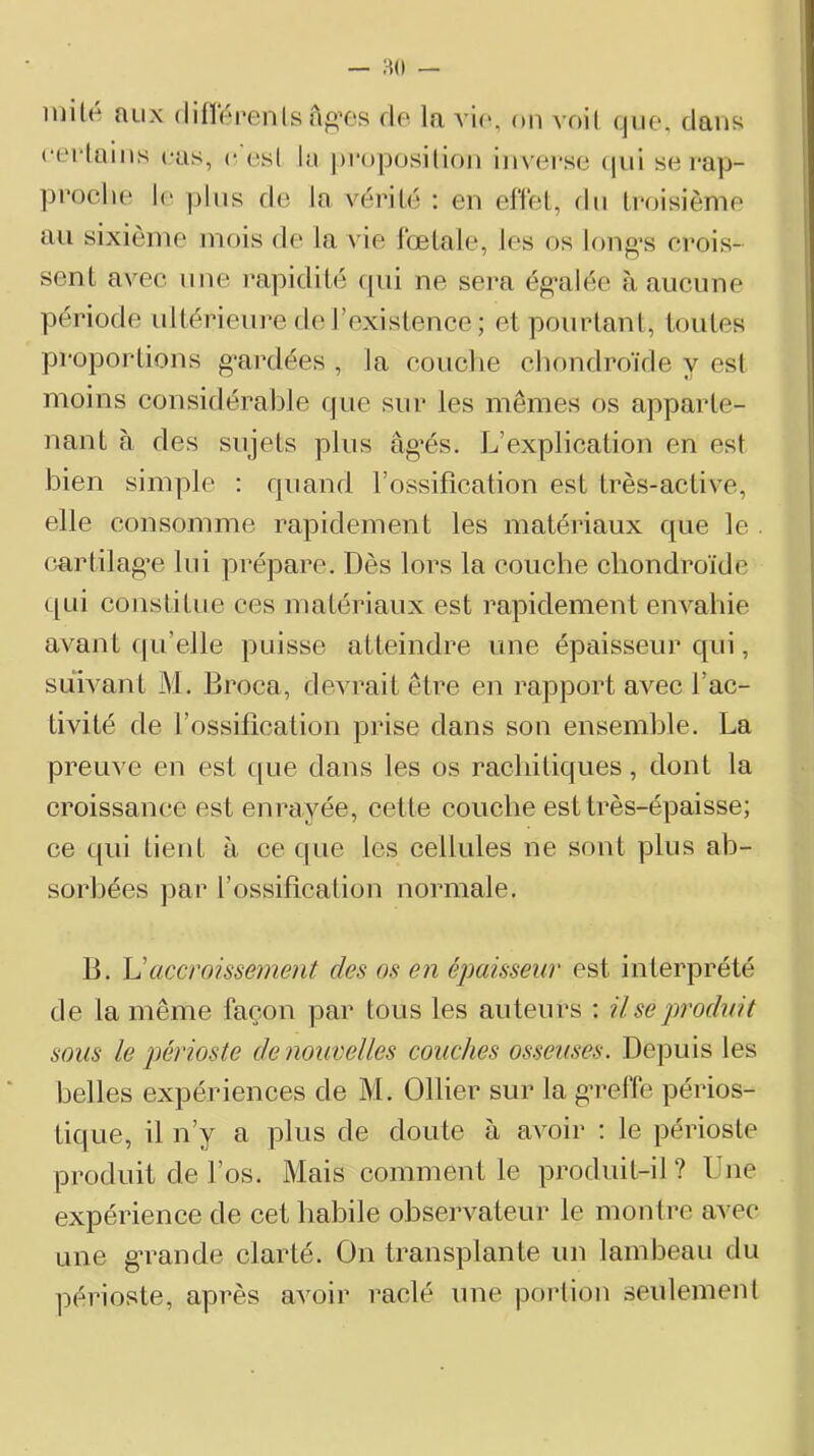 HO — luilé aux (lifîéi'enls a«’0s rie la vie, on voit que, dans cei'lains cas, c est la propositifai im’ei'se (|ui se i*ap- proche le plus rie la vérité : en effet, fin troisième au sixième mois de la ^ ie foetale, les os long’s crois- sent avec une rapidité (pii ne sei’a ég'alée à aucune période idtérieui*e de l’existence ; et pourtant, toutes proportions g’ardées , la couclie chondroïde y est moins considérable que sur les mêmes os apparte- nant à des sujets plus âg’és. L’explication en est bien simple : quand l’ossification est très-active, elle consomme rapidement les matériaux que le cmdilag’e lui prépare. Dès lors la couche chondroïde ([Lii constitue ces matériaux est rapidement envahie avant cpi’elle puisse atteindre une épaisseur qui, suivant M. Broca, devrait être en rapport avec l’ac- tivité de l’ossification prise dans son ensemhle. La preuve en est que dans les os rachitiques, dont la croissance est enrayée, cette couche est très-épaisse; ce qui tient à ce que les cellules ne sont plus ab- sorbées par l’ossification normale. B. Vaccroissement des os en épaisseur est interprété de la même façon par tous les auteurs ; Use produit sous le périoste de nouvelles couches osseuses. Depuis les belles expériences de M. Ollier sur la g’reffe périos- tique, il n’y a plus de doute à avoir : le périoste produit de l’os. Mais comment le produit-il? Une expérience de cet habile observateur le montre aATC une g’rande clarté. On transplante un lambeau du périoste, après a^mir raclé une portion seulement