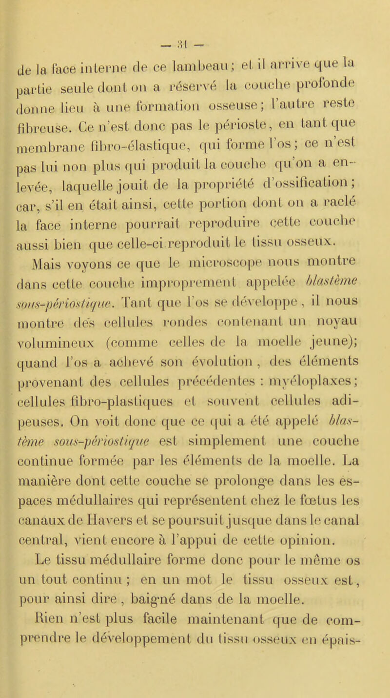 de la lace interne de ce lambeau ; et il ari'ive que la partie seule dont on a réservé la couche profonde donne lieu à une ibrination osseuse; l’autre reste fdDreiise. Ce n’est donc pas le périoste, en tant que membrane libro-élastique, qui forme l’os; ce n’est pas lui non plus qui produit la couclie qu’on a en- levée, laquelle jouit de la propriété d’ossification; car, s’il en était ainsi, cette portion dont on a raclé la face interne pourrait reproduire cette couclie aussi bien ([ue celle-ci reproduit le tissu osseux. Mais voyons ce que le microscope nous montre dans cette couclie impropremenl appelée blastème s()HS-périosti(i(æ. 'faut que l’os se déA'elo]ipe, il nous montre fies cellules rondes coiileiiaiit un noyau Amlumineux (comme celles fie la moelle jeune); quand l’os a achevé son évolulioii , fies éléments provenant des cellules précédentes : myéloplaxes; cellules libro-plaslif|ues el souvent cellules adi- peuses. On voit floue que ce (pii a été appelé bla.s- tème sous-pènosti(ft(e est simplemenl une couche continue formée par les éléments fie la moelle. La manière dont cette couche se prolon^’e dans les es- paces médullaires qui représentent chez le fœtus les canaux de Havers et se poursuit jusfpie dans le canal central, vient encore à l’appui de cette opinion. Le tissu médullaire forme donc pour le même os un tout continu ; en un mot le tissu osseux est, pour ainsi dire, baigmé dans de la moelle. Rien n’est plus facile maintenant que de com- prendre le dévelftppemenl du tissu osseux eu épais-
