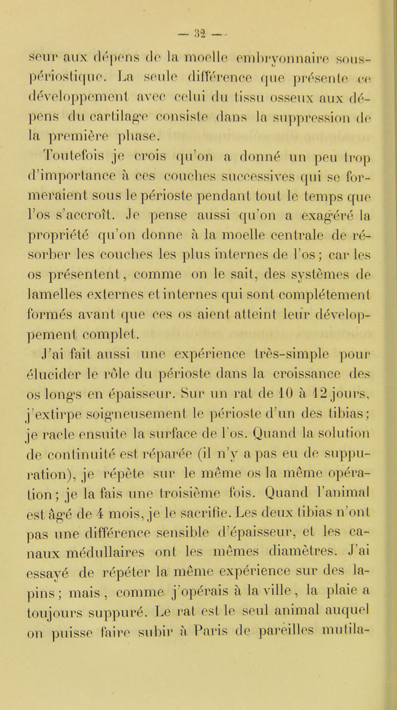 soin* aux df'pons do la moollo emhi'yonnairo soiis- ppi‘iosti(|uo, l^a soûle dinoronoo (|iie ])i*f'senlo ce doveloppomont avoo oolui du (issu osseux aux (\6- ])ons du oarlila^’o consislo dans la supprossiou do la première phase. Toutefois je orois cpi’on a. donné un peu trop d’importance à ces couches successives fpii se for- meraient sous le périoste pendant tout le temps que l’os s’accroît. Je pense aussi qu’on a exagéré la propriété qu’on donne à la moelle centrale de ré- sorber les couches les plus internes de l’os; car les os présentent, comme on le sait, des systèmes de lamelles externes et internes qui sont complètement formés avant que ces os aient atteint leur dévelo])- pement complet. J’ai fait aussi une expérience très-simple pour élucider le rôle du périoste dans la croissance des os long’S en épaisseur. Sur un rat de 10 à 12 jours, j’extirpe soi^nieusement le périoste d’un des tibias; je racle ensuite la surface de l’os. Quand la solution de continuité est réparée (il n’y a pas eu de suppu- ration), je répète sur le même os la même opéra- tion; je la fais une troisième fois. Quand l’animal est âg’é de 4 mois, je le sacrifie. Les deux tibias n’ont pas une différence sensible d’épaisseur, et les ca- naux médullaires ont les mêmes diamètres. J’ai essayé de répéter la même expérience sur des la- pins; mais, comme j’opérais à la ville, la plaie a toujours suppuré. Le rat est le seul animal auquel on puisse faire subir à Paris de pareilles mutila-