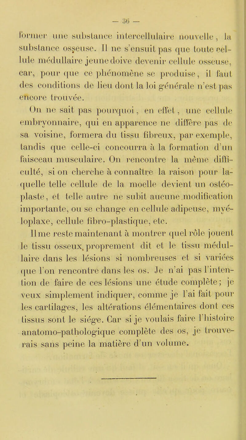 lormer imu subsUincu iriLoi’cellulaii'e nouvelle, la suhslaiiec osseuse. 11 ne s’ensuit pas que toute cel- lule inédullaice jeunedoive devenir cellule osseuse, eai‘, pour (|ue ce ])liénoinône sc produise, il faut des conditions do lieu dont la loi g’énérale n’est pas eneore trouvée. On ne sait pas pourquoi, en eüét, une cellule embryonnaire, qui en apparence ne dilïére pas de sa voisine, formera du tissu fibreux, par exemple, tandis que celle-ci concouiTa à la formation d’un faisceau musculaire. On l’encontre la mémo difïi- cidté, si on clierclie à connaître la raison pour la- ([Lielle telle cellule de la moelle devient un ostéo- plaste, et telle autre ne subit aucune modification impoidante, ou se cliang-e en cellule adipeuse, myé- loplaxe, cellule fibro-plastique, etc. lime reste maintenant à montrer f|uel rôle jouent le tissu osseux, proprement dit et le tissu médul- laire dans les lésions si nomljreuses et si ^•ariées (pie l’on rencontre dans les os. Je n’ai pas l’inten- tioii de faire de ces lésions une étude complète; je veux simplement indiquer, comme je l’ai fait pour les cartilag’es, les altérations élémentaires dont ces tissus sont le siég’e. Car si je voulais faire liiistoire anatomo-patholog’ique complète des os, je trouve- rais sans peine la matière d’un volume.