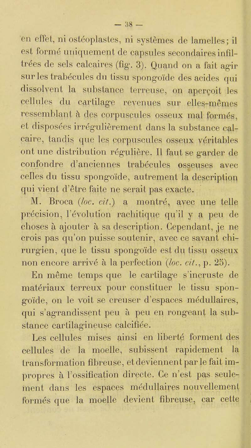 en effet, ni osLéoplasles, ni systèmes de lamelles; il est formé uniquement de capsules secondairesinfd- Irées de sels calcaires (fig-, 3). Quand on a fait ag-ir sur les trabécules du tissu spong’oïde des acides qui dissolvent la substance terreuse, on aperçoit les celbdes du cartilag’e revenues sur elles-mêmes ressemblant î\ des coi'puscules osseux mal formés, et disposées irrég*ulièrement dans la substance cal- caire, tandis que les corpuscules osseux véritables ont une distribution rég’ulière. Il faut se g*arder de confondre d’anciennes trabécules osseuses avec celles du tissu spong’oïde, autrement la description qui vient d’être faite ne serait pas exacte. M. Broca {loc. cit.) a montré, avec une telle précision, l’évolution rachitique qu’il y a peu de choses à ajouter à sa description. Cependant, je ne crois pas qu’on puisse soutenir, avec ce savant chi- rurgien, que le tissu spong’oïde est du tissu osseux non encore arrivé à la perfection {loc. c?7., p. 25). En même temps que le cartilag’e s’incruste de matériaux terreux pour constituer le tissu spon- g’oïde, on le voit se creuser d’espaces médullaires, qui s’ag'randissent peu à peu en rong*eant la sub- stance cartilag*ineuse calcifiée. Les cellules mises ainsi en liberté forment des cellules de la moelle, subissent rapidement la transformation fibreuse, et deviennent par le fait im- propres à l’ossification directe. Ce n’est pas seule- ment dans les espaces médullaires nouvellement formés que la moelle devient fibreuse, car cette