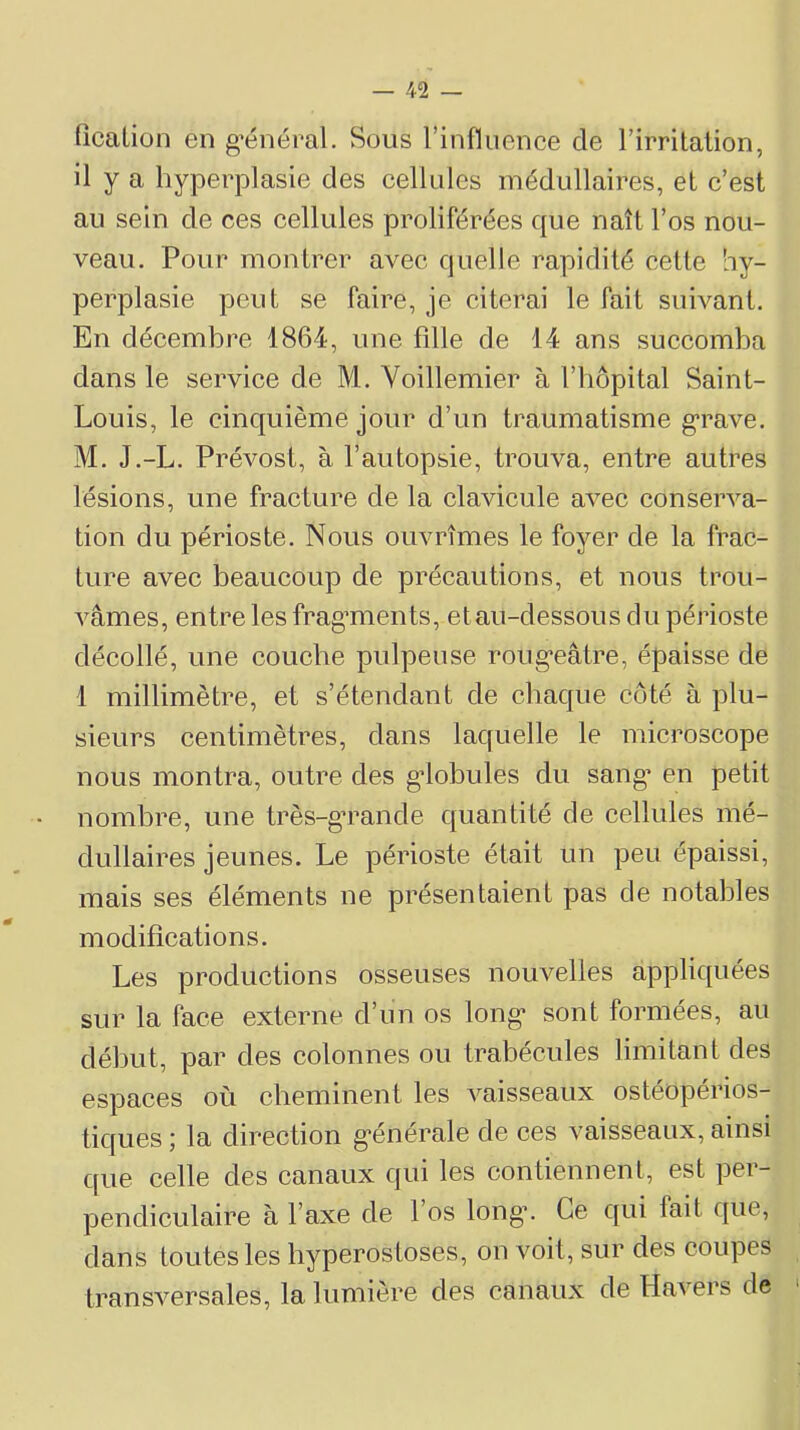 ficalion en g*énéral. Sous l’influence de rirritaiion, il y a hyperplasie des cellules médullaires, et c’est au sein de ces cellules proliférées que naît l’os nou- veau. Pour montrer avec quelle rapidité cette hy- perplasie peut se faire, je citerai le fait suivant. En décembre 1864, une fille de 14 ans succomba dans le service de M. Voillemier à l’iiôpital Saint- Louis, le cinquième jour d’un traumatisme g’rave. M. J.-L. Prévost, à l’autopsie, trouva, entre autres lésions, une fracture de la clavicule avec conserva- tion du périoste. Nous ouvrîmes le foyer de la frac- ture avec beaucoup de précautions, et nous trou- vâmes, entre les frag*ments, et au-dessous du périoste décollé, une couche pulpeuse roug’eâtre, épaisse de 1 millimètre, et s’étendant de chaque côté à plu- sieurs centimètres, dans laquelle le microscope nous montra, outre des g’iobules du sang’ en petit nombre, une très-g’rande quantité de cellules mé- dullaires jeunes. Le périoste était un peu épaissi, mais ses éléments ne présentaient pas de notables modifications. Les productions osseuses nouvelles appliquées sur la face externe d’un os long* sont formées, au début, par des colonnes ou trabécules limitant des espaces où cheminent les vaisseaux ostéopérios- tiques ; la direction g’énérale de ces vaisseaux, ainsi que celle des canaux qui les contiennent, est per- pendiculaire à l’axe de 1 os long’. Ce qui fait que, dans toutes les hyperostoses, on voit, sur des coupes transversales, la lumière des canaux de Havers de