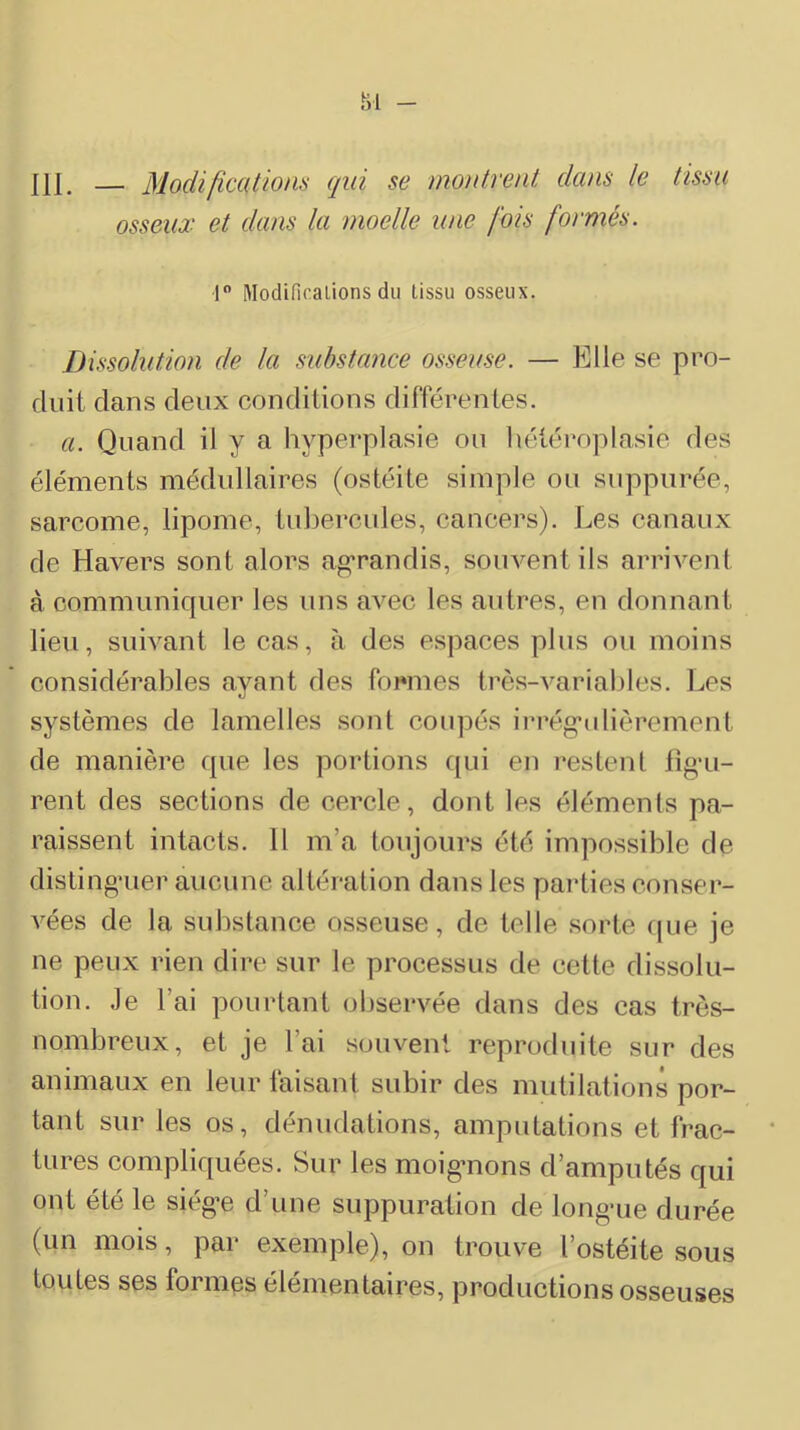 ni. — Modifications qui se montrent dans le tissu osseux et dans la moelle une fois formés. r Modificalions du tissu osseux. Dissolution de la substance osseuse. — Elle se pro- duit clans deux conditions différentes. a. Quand il y a hyperplasie ou hétéroplasie des éléments médullaires (ostéite simple ou suppurée, sarcome, lipome, tubercules, cancers). Les canaux de Havers sont alors a»’randis, souvent ils arrivent à communiquer les uns avec les autres, en donnant lieu, suivant le cas, à des espaces plus ou moins considérables ayant des formes très-variables. Les systèmes de lamelles sont coupés irrég’idièrement de manière que les portions c{ui en restent fig’u- rent des sections de cercle, dont les éléments pa- raissent intacts. 11 m’a toujours été impossible de disting'uer aucune altération dans les parties conser- vées de la substance osseuse, de telle sorte cjue je ne peux rien dire sur le processus de cette dissolu- tion. Je l’ai pourtant observée dans des cas très- nombreux, et je l’ai souvent reproduite sur des animaux en leur faisant subir des mutilations por- tant sur les os, dénudations, amputations et frac- tures coniplif[uées. Sur les moig*nons d’amputés qui ont été le siég-e d’une suppuration de longaie durée (un mois, par exemple), on trouve l’ostéite sous toutes ses formes élémentaires, productions osseuses