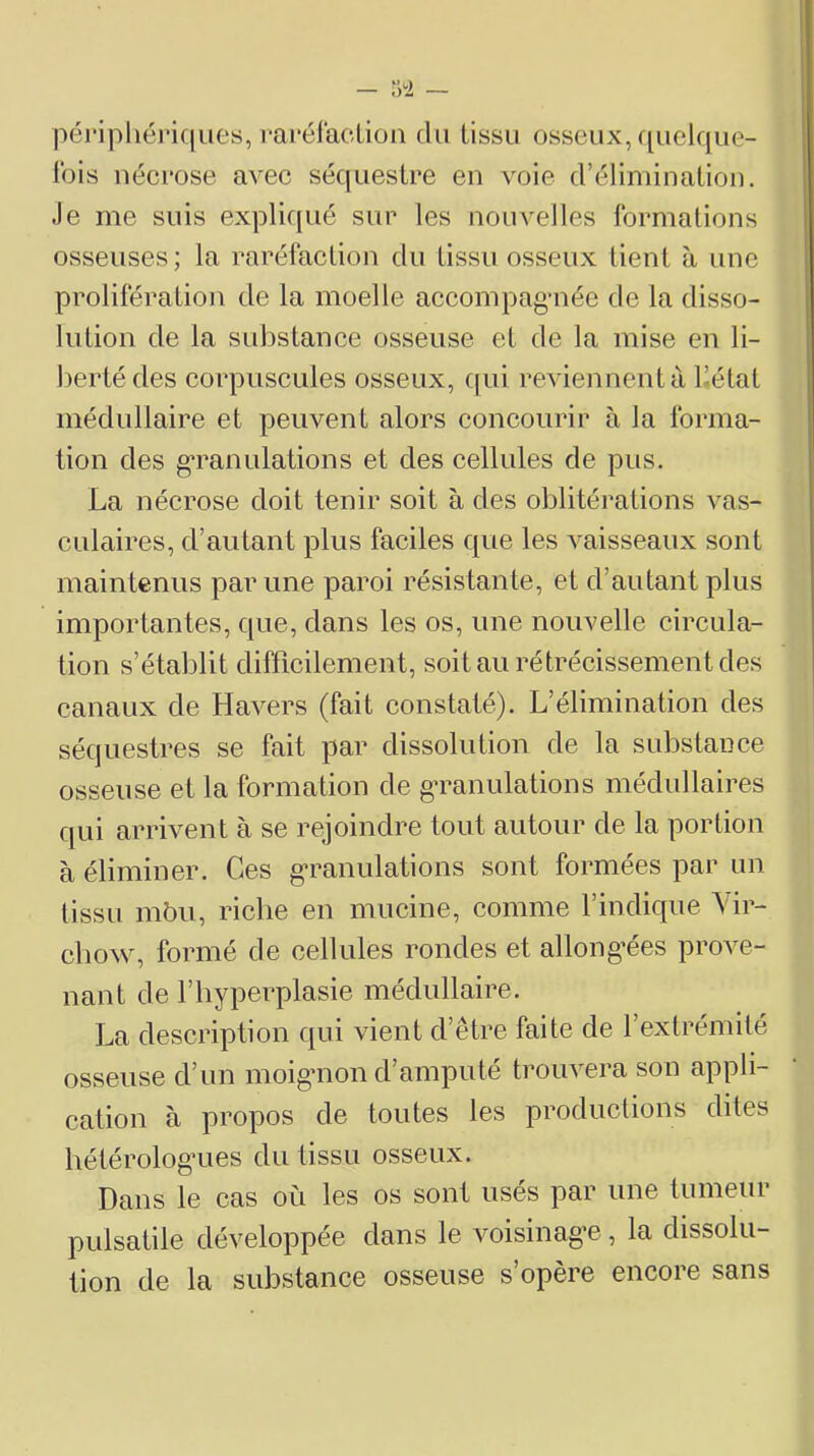 péripliéi'iques, raréfacLion du tissu osseux, f^uelque- tbis nécrose avec séquestre en vole d’élimination. Je me suis expliqué sur les nouvelles formations osseuses; la raréfaction du tissu osseux lient à une prolifération de la moelle accompag’née de la disso- lution de la substance osseuse et de la mise en li- berté des corpuscules osseux, cfui revienneutà bétat médullaire et peuvent alors concourir à la forma- tion des gTanulations et des cellules de pus. La nécrose doit tenir soit à des oblitérations vas- culaires, d’autant plus faciles que les vaisseaux sont maintenus par une paroi résistante, et d’autant plus importantes, que, dans les os, une nouvelle circula- tion s’établit difficilement, soit au rétrécissement des canaux de Havers (fait constaté). L’élimination des séquestres se fait par dissolution de la substance osseuse et la formation de gTanulalions médullaires qui arrivent à se rejoindre tout autour de la portion à éliminer. Ces g’ranulations sont formées par un tissu mbu, riche en mucine, comme l’indique Vir- chow, formé de cellules rondes et allong’ées prove- nant de l’hyperplasie médullaire. La description qui vient d’être faite de l’extrémité osseuse d’un moig'non d’amputé trouvera son appli- cation à propos de toutes les productions dites hétérolog’ues du tissu osseux. Dans le cas où les os sont usés par une tumeur pulsatile développée dans le voisinag-e , la dissolu- tion de la substance osseuse s’opère encore sans
