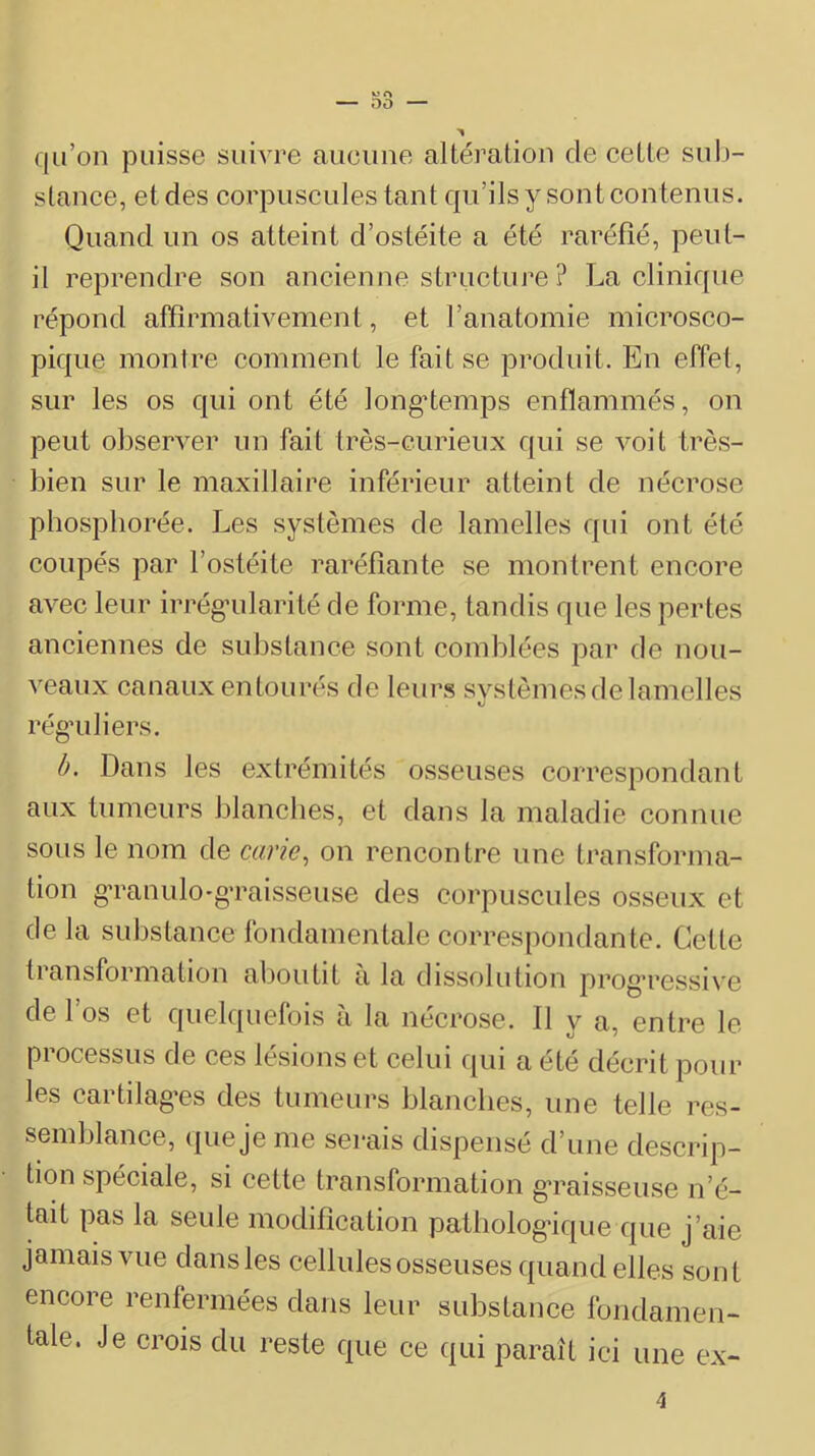 qu’on puisse suivre aiieime altération de eette suIj- stauee, et des eorpiiscules tant qu’ils y sont eoutenus. Quand un os atteint d’ostéite a été raréfié, peut- il reprendre son ancienne structure ? La clinique répond affirmativement, et l’anatomie microsco- pique montre comment le fait se produit. En effet, sur les os qui ont été longtemps enflammés, on peut observer un fait très-curieux qui se voit très- bien sur le maxillaire inférieur atteint de nécrose phospborée. Les systèmes de lamelles qui ont été coupés par l’ostéite raréfiante se montrent encore avec leur irrég’ularité de forme, tandis que les pertes anciennes de substance sont comblées par de nou- veaux canaux entourés de leurs systèmes de lamelles régai li ers. h. Dans les extrémités osseuses correspondant aux tumeurs blancbes, et dans la maladie connue sous le nom de carie^ on rencontre une transforma- tion gTanulo-gTaisseuse des corpuscules osseux et de la substance fondamentale correspondante. Cette transformation aboutit a la dissolution prog’ressive de l’os et quelquefois à la nécrose. Il y a, entre le processus de ces lésions et celui qui a été décrit pour les cartilag-es des tumeurs blanches, une telle res- semblance, que je me serais dispensé d’une descrip- tion spéciale, si cette transformation g’raisseuse n’é- tait pas la seule modification patliolog'ique que j’aie jamais vue dans les cellules osseuses quand elles sont encore renfermées dans leur substance fondamen- tale. Je crois du reste que ce qui paraît ici une ex- 4