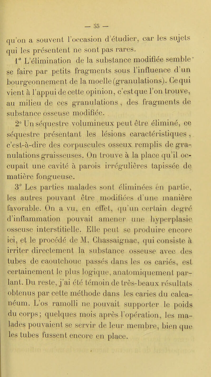 V« U 00 — qu’on a souvent l’occasion d’étudier, car les sujets qui les présentent ne sont pas rares. 1'® L’élimination de la substance modifiée semble' se faire par petits fragmients sous l’influence d’un bourg’eonnement de la moelle (gTanulations). Ce qui vient à l’appui de cette opinion, c’est que l’on trouve, au milieu de ces gTanulations , des fragmients de substance osseuse modifiée. 2° Un séquestre volumineux peut être éliminé, ce séquestre présentant les lésions caractéristiques , c’est-à-dire des corpuscules osseux remplis de gu'a- nulations g*raisseuses. On trouve à la place qu’il oc- cupait une cavité à parois irrégniliôres tapissée de matière fong*ueuse. 3'^ Les parties malades sont éliminées én partie, les autres pouvant être modiliées d’une manière favorable. On a vu, en eflét, (pi’un certain deg’ré d’inflammation pouvait amener une hyperplasie osseuse interstitielle. Elle peut se produire encore ici, et le procédé de M. Gbassaig-nac, qui consiste à irriter directement la substance osseuse avec des tubes de caoutchouc passés dans les os cariés, est certainement le pins logdque, anatomiquement par- lant. Du reste, j’ai été témoin de très-beaux résultats obtenus par cette méthode dans les caries du calca- néum. L’os ramolli ne pouvait supporter le poids du corps; quelques mois après l’opération, les ma- lades pouvaient se servir de leur membre, bien t|ue les tubes fussent encore en place.
